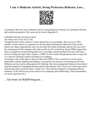 I Am A Moderate Activist, Strong Preference Reflector, Low...
According to this test I am a moderate activist, strong preference reflector, low preference theorist
and moderate pragmatist. My scores can be seen in Appendix E.
6.Mindful Attention Awareness Scale
The mean score of my test is 3.86.
Though the above show results in various dimensions of a personality, they are never 100%
reliable. Certain choices in a question are obvious about checking the right answer but not the
honest one. Many organizations carry out tests like this before recruiting a person, this can invite
the wrong person if the company only relies on this test for recruitment. Susan (2000) suggest that
there is a negativity involved during this test, it can make a person perform less due to the stress
levels of ticking the right choice (Susan J., 2000). In other words, though anyone doesn t copy,still
it s a form of cheating to achieve the place in a company.
According to the results above I discover that in the MBTI, I have scored less in extroversion
personality, sensing, thinking and judging. I can improve my scores by associating myself with
different activities and by doing quizzes for thinking. My stress management indicator shows that I
need development in managing emotions and having integrity, this is true to an extend since I have
realized this about myself for quite a while now. I also need development in managing difficult
situations. In the TKI test my scores and low for competing and collaborating. These personalities
are much required to be a
... Get more on HelpWriting.net ...
 
