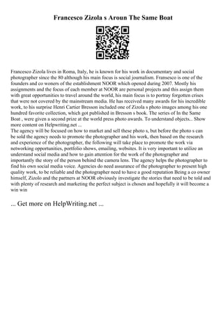 Francesco Zizola s Aroun The Same Boat
Francesco Zizola lives in Roma, Italy, he is known for his work in documentary and social
photographer since the 80 although his main focus is social journalism. Fransesco is one of the
founders and co woners of the establishment NOOR which opened during 2007. Mostly his
assignments and the focus of each member at NOOR are personal projects and this assign them
with great opportunities to travel around the world, his main focus is to portray forgotten crises
that were not covered by the mainstream media. He has received many awards for his incredible
work, to his surprise Henri Cartier Bresson included one of Zizola s photo images among his one
hundred favorite collection, which got published in Bresson s book. The series of In the Same
Boat , were given a second prize at the world press photo awards. To understand objects... Show
more content on Helpwriting.net ...
The agency will be focused on how to market and sell these photo s, but before the photo s can
be sold the agency needs to promote the photographer and his work, then based on the research
and experience of the photographer, the following will take place to promote the work via
networking opportunities, portfolio shows, emailing, websites. It is very important to utilize an
understand social media and how to gain attention for the work of the photographer and
importantly the story of the person behind the camera lens. The agency helps the photographer to
find his own social media voice. Agencies do need assurance of the photographer to present high
quality work, to be reliable and the photographer need to have a good reputation Being a co owner
himself, Zizolo and the partners at NOOR obviously investigate the stories that need to be told and
with plenty of research and marketing the perfect subject is chosen and hopefully it will become a
win win
... Get more on HelpWriting.net ...
 