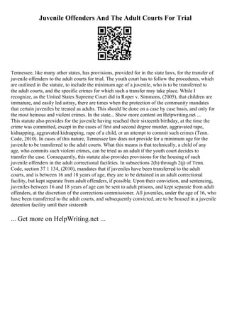 Juvenile Offenders And The Adult Courts For Trial
Tennessee, like many other states, has provisions, provided for in the state laws, for the transfer of
juvenile offenders to the adult courts for trial. The youth court has to follow the procedures, which
are outlined in the statute, to include the minimum age of a juvenile, who is to be transferred to
the adult courts, and the specific crimes for which such a transfer may take place. While I
recognize, as the United States Supreme Court did in Roper v. Simmons, (2005), that children are
immature, and easily led astray, there are times when the protection of the community mandates
that certain juveniles be treated as adults. This should be done on a case by case basis, and only for
the most heinous and violent crimes. In the state... Show more content on Helpwriting.net ...
This statute also provides for the juvenile having reached their sixteenth birthday, at the time the
crime was committed, except in the cases of first and second degree murder, aggravated rape,
kidnapping, aggravated kidnapping, rape of a child, or an attempt to commit such crimes (Tenn.
Code, 2010). In cases of this nature, Tennessee law does not provide for a minimum age for the
juvenile to be transferred to the adult courts. What this means is that technically, a child of any
age, who commits such violent crimes, can be tried as an adult if the youth court decides to
transfer the case. Consequently, this statute also provides provisions for the housing of such
juvenile offenders in the adult correctional facilities. In subsections 2(h) through 2(j) of Tenn.
Code, section 37 1 134, (2010), mandates that if juveniles have been transferred to the adult
courts, and is between 16 and 18 years of age, they are to be detained in an adult correctional
facility, but kept separate from adult offenders, if possible. Upon their conviction, and sentencing,
juveniles between 16 and 18 years of age can be sent to adult prisons, and kept separate from adult
offenders, at the discretion of the corrections commissioner. All juveniles, under the age of 16, who
have been transferred to the adult courts, and subsequently convicted, are to be housed in a juvenile
detention facility until their sixteenth
... Get more on HelpWriting.net ...
 