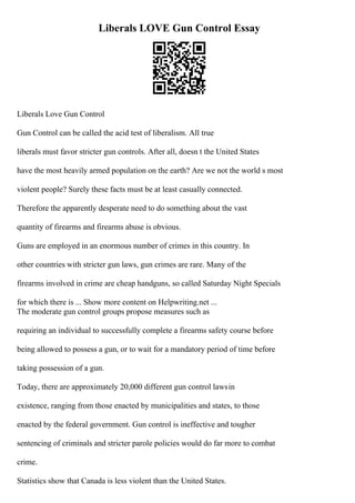 Liberals LOVE Gun Control Essay
Liberals Love Gun Control
Gun Control can be called the acid test of liberalism. All true
liberals must favor stricter gun controls. After all, doesn t the United States
have the most heavily armed population on the earth? Are we not the world s most
violent people? Surely these facts must be at least casually connected.
Therefore the apparently desperate need to do something about the vast
quantity of firearms and firearms abuse is obvious.
Guns are employed in an enormous number of crimes in this country. In
other countries with stricter gun laws, gun crimes are rare. Many of the
firearms involved in crime are cheap handguns, so called Saturday Night Specials
for which there is ... Show more content on Helpwriting.net ...
The moderate gun control groups propose measures such as
requiring an individual to successfully complete a firearms safety course before
being allowed to possess a gun, or to wait for a mandatory period of time before
taking possession of a gun.
Today, there are approximately 20,000 different gun control lawsin
existence, ranging from those enacted by municipalities and states, to those
enacted by the federal government. Gun control is ineffective and tougher
sentencing of criminals and stricter parole policies would do far more to combat
crime.
Statistics show that Canada is less violent than the United States.
 