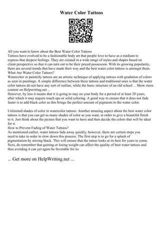 Water Color Tattoos
All you want to know about the Best Water Color Tattoos
Tattoos have evolved to be a fashionable body art that people love to have as a medium to
express that deepest feelings. They are created in a wide range of styles and shapes based on
client perspective so that it can turn out to be their priced possession. With its growing popularity,
there are several trends that have made their way and the best water color tattoos is amongst them.
What Are Water Color Tattoos?
Watercolor or painterly tattoos are an artistic technique of applying tattoos with gradation of colors
as seen in paintings. A simple difference between these tattoos and traditional ones is that the water
color tattoos do not have any sort of outline, while the basic structure of an old school ... Show more
content on Helpwriting.net ...
However, by less it means that it is going to stay on your body for a period of at least 20 years,
after which it may require touch ups or solid coloring. A good way to ensure that it does not fade
faster is to add black color as this brings the perfect amount of pigments to the water color.
Unlimited shades of color in watercolor tattoos: Another amazing aspect about the best water color
tattoos is that you can get as many shades of color as you want, in order to give a beautiful finish
to it. Just think about the picture that you want to have and then decide the colors that will be ideal
for it.
How to Prevent Fading of Water Tattoos?
As mentioned earlier, water tattoos fade away quickly; however, there are certain steps you
need to take in order to slow down this process. The first step is to go for a splash of
pigmentation by mixing black. This will ensure that the tattoo looks at its best for years to come.
Next, do remember that gaining or losing weight can affect the quality of best water tattoos and
thus avoiding it can yet again be favorable for its
... Get more on HelpWriting.net ...
 