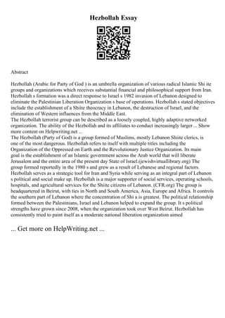 Hezbollah Essay
Abstract
Hezbollah (Arabic for Party of God ) is an umbrella organization of various radical Islamic Shi ite
groups and organizations which receives substantial financial and philosophical support from Iran.
Hezbollah s formation was a direct response to Israel s 1982 invasion of Lebanon designed to
eliminate the Palestinian Liberation Organization s base of operations. Hezbollah s stated objectives
include the establishment of a Shiite theocracy in Lebanon, the destruction of Israel, and the
elimination of Western influences from the Middle East.
The Hezbollah terrorist group can be described as a loosely coupled, highly adaptive networked
organization. The ability of the Hezbollah and its affiliates to conduct increasingly larger ... Show
more content on Helpwriting.net ...
The Hezbollah (Party of God) is a group formed of Muslims, mostly Lebanon Shiite clerics, is
one of the most dangerous. Hezbollah refers to itself with multiple titles including the
Organization of the Oppressed on Earth and the Revolutionary Justice Organization. Its main
goal is the establishment of an Islamic government across the Arab world that will liberate
Jerusalem and the entire area of the present day State of Israel.(jewishvirtuallibrary.org) The
group formed reportedly in the 1980 s and grew as a result of Lebanese and regional factors.
Hezbollah serves as a strategic tool for Iran and Syria while serving as an integral part of Lebanon
s political and social make up. Hezbollah is a major supporter of social services, operating schools,
hospitals, and agricultural services for the Shiite citizens of Lebanon. (CFR.org) The group is
headquartered in Beirut, with ties in North and South America, Asia, Europe and Africa. It controls
the southern part of Lebanon where the concentration of Shi a is greatest. The political relationship
formed between the Palestinians, Israel and Lebanon helped to expand the group. It s political
strengths have grown since 2008, when the organization took over West Beirut. Hezbollah has
consistently tried to paint itself as a moderate national liberation organization aimed
... Get more on HelpWriting.net ...
 