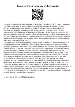 Preparing For A Company Wide Migration
Preparing for a Company Wide Migration to Windows 8.1 Window 8 SWOT viability upgrading
The SWOT analyses is be conducted for the viability for upgrading to Windows for three
different locations of Crescent Manufacturing Inc. (CMI) The corporate located in Texas,
Maryland and Nebraska. A headquarter and product facilities located in Texas. The other
manufacturing facilities located in Maryland and Nebraska. The cost should be to maintain the
two windows which are window 8 and window 7 can be steep over the long term do to the cost of
support. Crescent Manufacturing Inc. is a customized home finishing s, and extravagant leader in
crafted, this SWOT analyses will layout the rollout for upgrading to window 8. All clients in the...
Show more content on Helpwriting.net ...
The reason is the staff had unrealistic expectation for the technology, or they could not buy in to
the idea of technology at the binging. The main key of workers acceptance seems to hinge on
the following factors: Clearly identifying the benefits of the new system to those who will use it.
User friendliness for the new system. Clear commitment by management to support staff during
their learning carves. Training and hands on practice with specific application. Clear and
communicated commitment by management to support the introduction of new system, Timely
hardware/application support. Clear expectations by management that staff are expected to use
the new system. Make the transition easy to understand Immediate recognition for any staff
members new use of technology. Monitor all result the what, when and how, to improve
migration process. Provide IT support to all involved with the transition. Encourage feedback on
performance issue and gains. Treats Window has always been the targeted by hacker and virus.
Expert rate Windows as the one of the most insures OS. Window 8 is still a young operating it
has only been related just over a year. In compatibility to third party application or programs can be
a problem when upgrading to new OS, the lack of vendor support can be a problem. Phase in
Process There are 250 employees in Texas 25 in Nevada and 175 in Maryland which are cable of
running Window 8 on their client computers. I
... Get more on HelpWriting.net ...
 