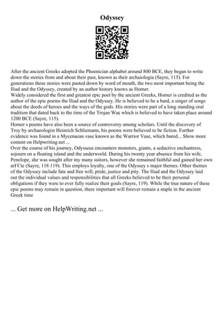 Odyssey
After the ancient Greeks adopted the Phoenician alphabet around 800 BCE, they began to write
down the stories from and about their past, known as their archaiologia (Sayre, 115). For
generations these stories were pasted down by word of mouth, the two most important being the
Iliad and the Odyssey, created by an author history knows as Homer.
Widely considered the first and greatest epic poet by the ancient Greeks, Homer is credited as the
author of the epic poems the Iliad and the Odyssey. He is believed to be a bard, a singer of songs
about the deeds of heroes and the ways of the gods. His stories were part of a long standing oral
tradition that dated back to the time of the Trojan War, which is believed to have taken place around
1200 BCE (Sayre, 115).
Homer s poems have also been a source of controversy among scholars. Until the discovery of
Troy by archaeologist Heinrich Schliemann, his poems were believed to be fiction. Further
evidence was found in a Mycenaean vase known as the Warrior Vase, which bared... Show more
content on Helpwriting.net ...
Over the course of his journey, Odysseus encounters monsters, giants, a seductive enchantress,
sojourn on a floating island and the underworld. During his twenty year absence from his wife,
Penelope, she was sought after my many suitors, however she remained faithful and gained her own
arГЄte (Sayre, 118 119). This employs loyalty, one of the Odyssey s major themes. Other themes
of the Odyssey include fate and free will, pride, justice and pity. The Iliad and the Odyssey laid
out the individual values and responsibilities that all Greeks believed to be their personal
obligations if they were to ever fully realize their goals (Sayre, 119). While the true nature of these
epic poems may remain in question, there important will forever remain a staple in the ancient
Greek time
... Get more on HelpWriting.net ...
 