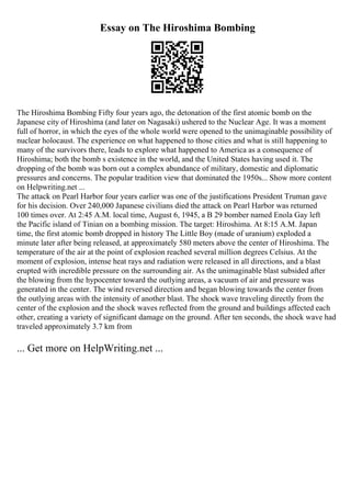 Essay on The Hiroshima Bombing
The Hiroshima Bombing Fifty four years ago, the detonation of the first atomic bomb on the
Japanese city of Hiroshima (and later on Nagasaki) ushered to the Nuclear Age. It was a moment
full of horror, in which the eyes of the whole world were opened to the unimaginable possibility of
nuclear holocaust. The experience on what happened to those cities and what is still happening to
many of the survivors there, leads to explore what happened to America as a consequence of
Hiroshima; both the bomb s existence in the world, and the United States having used it. The
dropping of the bomb was born out a complex abundance of military, domestic and diplomatic
pressures and concerns. The popular tradition view that dominated the 1950s... Show more content
on Helpwriting.net ...
The attack on Pearl Harbor four years earlier was one of the justifications President Truman gave
for his decision. Over 240,000 Japanese civilians died the attack on Pearl Harbor was returned
100 times over. At 2:45 A.M. local time, August 6, 1945, a B 29 bomber named Enola Gay left
the Pacific island of Tinian on a bombing mission. The target: Hiroshima. At 8:15 A.M. Japan
time, the first atomic bomb dropped in history The Little Boy (made of uranium) exploded a
minute later after being released, at approximately 580 meters above the center of Hiroshima. The
temperature of the air at the point of explosion reached several million degrees Celsius. At the
moment of explosion, intense heat rays and radiation were released in all directions, and a blast
erupted with incredible pressure on the surrounding air. As the unimaginable blast subsided after
the blowing from the hypocenter toward the outlying areas, a vacuum of air and pressure was
generated in the center. The wind reversed direction and began blowing towards the center from
the outlying areas with the intensity of another blast. The shock wave traveling directly from the
center of the explosion and the shock waves reflected from the ground and buildings affected each
other, creating a variety of significant damage on the ground. After ten seconds, the shock wave had
traveled approximately 3.7 km from
... Get more on HelpWriting.net ...
 