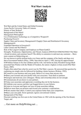Wal Mart Analysis
Wal Mart and the United States and Global Economy
Azusa Pacific University Table of Contents
History of Sam Walton3
Background of Wal Mart5
Management Philosophy9
Use of Information Technology as a Competitive Weapon10
Purchasing Power12
Supply Chain and Inventory Management14 Supply Chain and Distribution14 Inventory
Management18
Expanded Operation in Groceries21
Labor Unions and Wal Mart22
Role of the Largest Company and Employer on Planet Earth23
Strengths, Weaknesses, Opportunities, and Threats Analysis (SWOT)24 STRENGTHS25 Wal Mart
s broad inventory and customer base25 The ability to customize to and meet any customer ... Show
more content on Helpwriting.net ...
He was known to prefer pickup trucks over limos and the company of his family and dogs over
that of investment bankers (Huey, 1998). Sam died on April 5, 1992, leaving his approximated
$100 billion fortune to his four children and his wife. Just before he died, President George Bush
presented Sam Walton with the Medal of Freedom, the nation s highest civilian award (Wal Mart
Stores, 2005).
People often asked Sam what his secret was for Wal Mart s success. He answered that question by
explaining ten simple rules he followed for building a better business (Walton, 1992):
В•Commit to your business and your goals. Believe in it more than anyone else.
В•Share your rewards and your profits with your associates. Treat them as partners.
В•Energize and motivate your colleagues. Money and ownership alone are not enough.
В•Communicate all you know to your partners.
В•Value your associates and appreciate everything they do for the business.
В•Celebrate your success and don t get bogged down in your failures.
В•Listen to everyone and figure out ways to keep associates talking.
В•Deliver more than you promise and exceed your customer s expectations.
В•Work smarter than others. Control your expenses better than your competition.
В•Blaze your own path. Swim upstream. Ignore conventional wisdom.
Background of Wal Mart
Discount retailing was first seen in the United States in 1962 with the opening of the first Kmart,
Target, and
... Get more on HelpWriting.net ...
 