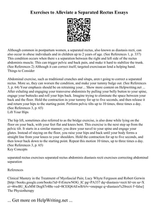 Exercises to Alleviate a Separated Rectus Essays
Although common in postpartum women, a separated rectus, also known as diastasis recti, can
also occur in obese individuals and in children up to 2 years of age. (See References 1, p. 337)
This condition occurs when there s a separation between the right and left side of the rectus
abdominis muscle. This can trigger pelvic and back pain, and make it hard to stabilize the trunk.
(See References 2) Although it can correct itself, targeted exercisecan lend a helping hand.
Things to Consider
Abdominal exercise, such as traditional crunches and situps, aren t going to correct a separated
rectus. More so, they can worsen the condition, and make your tummy bulge out. (See References
3, p. 64) Your emphasis should be on retraining your... Show more content on Helpwriting.net ...
After exhaling and engaging your transverse abdominis by pulling your belly button to your spine,
engage your buttocks and roll your hips back. Imagine trying to eliminate the space between your
back and the floor. Hold the contraction in your tummy for up to five seconds, and then release it
and return your hips to the starting point. Perform pelvic tilts up to 10 times, three times a day.
(See References 3, p. 65)
Lift Your Hips
The hip lift, sometimes also referred to as the bridge exercise, is also done while lying on the
floor on your back, with your feet flat and knees bent. This exercise is the next step up from the
pelvic tilt. It starts in a similar manner; you draw your navel to your spine and engage your
glutes. Instead of staying on the floor, you raise your hips and back until your body forms a
straight line from your knees to your shoulders. Hold the contraction for up to five seconds, and
then lower back down to the starting point. Repeat this motion 10 times, up to three times a day.
(See References 3, p. 65)
Key Concepts
separated rectus exercises separated rectus abdominis diastasis recti exercises correcting abdominal
separation
References
Clinical Mastery in the Treatment of Myofascial Pain; Lucy Whyte Ferguson and Robert Gerwin
[http://books.google.com/books?id=FrEmzwNOG_IC pg=PA337 dq=diastasis+recti hl=en sa=X
ei=46wBU_KxMM DogS7r4Bo ved=0CEIQ6AEwBA#v=onepage q=diastasis%20recti f=false]
The Physiotherapy
... Get more on HelpWriting.net ...
 