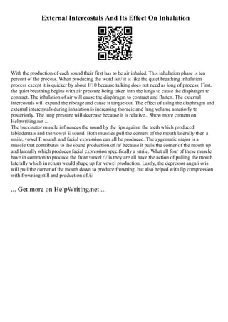 External Intercostals And Its Effect On Inhalation
With the production of each sound their first has to be air inhaled. This inhalation phase is ten
percent of the process. When producing the word /sit/ it is like the quiet breathing inhalation
process except it is quicker by about 1/10 because talking does not need as long of process. First,
the quiet breathing begins with air pressure being taken into the lungs to cause the diaphragm to
contract. The inhalation of air will cause the diaphragm to contract and flatten. The external
intercostals will expand the ribcage and cause it torque out. The effect of using the diaphragm and
external intercostals during inhalation is increasing thoracic and lung volume anteriorly to
posteriorly. The lung pressure will decrease because it is relative... Show more content on
Helpwriting.net ...
The buccinator muscle influences the sound by the lips against the teeth which produced
labiodentals and the vowel E sound. Both muscles pull the corners of the mouth laterally then a
smile, vowel E sound, and facial expression can all be produced. The zygomatic major is a
muscle that contributes to the sound production of /a/ because it pulls the corner of the mouth up
and laterally which produces facial expression specifically a smile. What all four of these muscle
have in common to produce the front vowel /i/ is they are all have the action of pulling the mouth
laterally which in return would shape up for vowel production. Lastly, the depressor anguli oris
will pull the corner of the mouth down to produce frowning, but also helped with lip compression
with frowning still and production of /i/
... Get more on HelpWriting.net ...
 