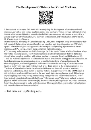 The Development Of Drivers For Virtual Machines
I. Introduction to the topic This paper will be analyzing the development of drivers for virtual
machines, as well as how virtual machines access host hardware. Topics covered will include what
interest what interest I/O driver virtualization holds for the computer information science field, a
general overview of virtualization, I/O hardware virtualization, and virtualization of I/O drivers.
II. Why the topic is of interest
Due to increased efficiency in Central Processing Units, most computers today are not used to their
full potential. In fact, time interrupt handlers are issued as wait time, thus eating up CPU clock
cycles. Virtualization gave the opportunity for multiple x86 Operating Systems to run on one
machine. As CPU s were ... Show more content on Helpwriting.net ...
CPU, memory and resources are divided amongst the OSes by the Virtual Machine Monitors, where
the Virtual Machine resides. The Virtual Machine is a software abstraction that will behave as
though it is a complete machine, with virtual hardware resources, RAM, and I/O hardware [1].
There are two main approaches to virtualization: hosted architecture, and hypervisor architecture. In
hosted architecture, the encapsulation layer is installed in the form of an application on the
Operating System, while the hypervisor architecture involves the installing of the encapsulation
layer, or hypervisor, on a clean system, which gives direct access to the system s resources [2].
The issue of virtualization is that the virtualized OSes do not have full access to hardware
resources and memory. They expect to execute within a high privilege level. The VMM is run in
this high layer, while the OS is moved to the user level, above the application level. This change
in privilege requires costly saving and restoring, and system calls can lead to some CPU cache
loss. Instead, a translation look aside buffer, or TLB, is used upon VMM entry and exit to cache
physical and virtual address translation [3]. Because different privilege levels also effect semantics,
binary translation is used to make up for the move. Three possibilities exist to allow virtualization:
full virtualization with binary translation,
... Get more on HelpWriting.net ...
 