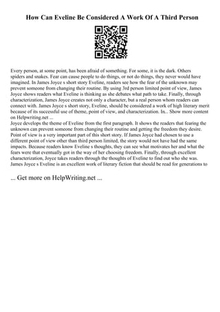 How Can Eveline Be Considered A Work Of A Third Person
Every person, at some point, has been afraid of something. For some, it is the dark. Others
spiders and snakes. Fear can cause people to do things, or not do things, they never would have
imagined. In James Joyce s short story Eveline, readers see how the fear of the unknown may
prevent someone from changing their routine. By using 3rd person limited point of view, James
Joyce shows readers what Eveline is thinking as she debates what path to take. Finally, through
characterization, James Joyce creates not only a character, but a real person whom readers can
connect with. James Joyce s short story, Eveline, should be considered a work of high literary merit
because of its successful use of theme, point of view, and characterization. In... Show more content
on Helpwriting.net ...
Joyce develops the theme of Eveline from the first paragraph. It shows the readers that fearing the
unknown can prevent someone from changing their routine and getting the freedom they desire.
Point of view is a very important part of this short story. If James Joyce had chosen to use a
different point of view other than third person limited, the story would not have had the same
impacts. Because readers know Eveline s thoughts, they can see what motivates her and what the
fears were that eventually got in the way of her choosing freedom. Finally, through excellent
characterization, Joyce takes readers through the thoughts of Eveline to find out who she was.
James Joyce s Eveline is an excellent work of literary fiction that should be read for generations to
... Get more on HelpWriting.net ...
 