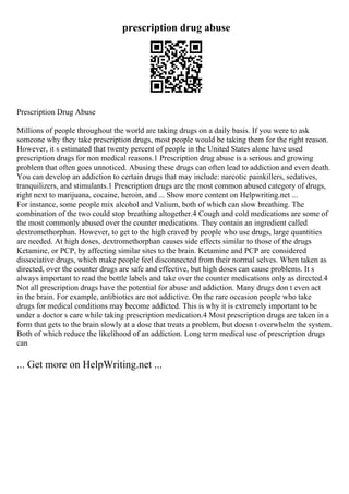 prescription drug abuse
Prescription Drug Abuse
Millions of people throughout the world are taking drugs on a daily basis. If you were to ask
someone why they take prescription drugs, most people would be taking them for the right reason.
However, it s estimated that twenty percent of people in the United States alone have used
prescription drugs for non medical reasons.1 Prescription drug abuse is a serious and growing
problem that often goes unnoticed. Abusing these drugs can often lead to addiction and even death.
You can develop an addiction to certain drugs that may include: narcotic painkillers, sedatives,
tranquilizers, and stimulants.1 Prescription drugs are the most common abused category of drugs,
right next to marijuana, cocaine, heroin, and ... Show more content on Helpwriting.net ...
For instance, some people mix alcohol and Valium, both of which can slow breathing. The
combination of the two could stop breathing altogether.4 Cough and cold medications are some of
the most commonly abused over the counter medications. They contain an ingredient called
dextromethorphan. However, to get to the high craved by people who use drugs, large quantities
are needed. At high doses, dextromethorphan causes side effects similar to those of the drugs
Ketamine, or PCP, by affecting similar sites to the brain. Ketamine and PCP are considered
dissociative drugs, which make people feel disconnected from their normal selves. When taken as
directed, over the counter drugs are safe and effective, but high doses can cause problems. It s
always important to read the bottle labels and take over the counter medications only as directed.4
Not all prescription drugs have the potential for abuse and addiction. Many drugs don t even act
in the brain. For example, antibiotics are not addictive. On the rare occasion people who take
drugs for medical conditions may become addicted. This is why it is extremely important to be
under a doctor s care while taking prescription medication.4 Most prescription drugs are taken in a
form that gets to the brain slowly at a dose that treats a problem, but doesn t overwhelm the system.
Both of which reduce the likelihood of an addiction. Long term medical use of prescription drugs
can
... Get more on HelpWriting.net ...
 