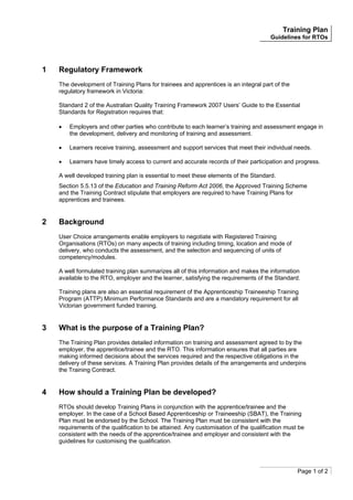 Training Plan
Guidelines for RTOs
Page 1 of 2
1 Regulatory Framework
The development of Training Plans for trainees and apprentices is an integral part of the
regulatory framework in Victoria:
Standard 2 of the Australian Quality Training Framework 2007 Users’ Guide to the Essential
Standards for Registration requires that:
• Employers and other parties who contribute to each learner’s training and assessment engage in
the development, delivery and monitoring of training and assessment.
• Learners receive training, assessment and support services that meet their individual needs.
• Learners have timely access to current and accurate records of their participation and progress.
A well developed training plan is essential to meet these elements of the Standard.
Section 5.5.13 of the Education and Training Reform Act 2006, the Approved Training Scheme
and the Training Contract stipulate that employers are required to have Training Plans for
apprentices and trainees.
2 Background
User Choice arrangements enable employers to negotiate with Registered Training
Organisations (RTOs) on many aspects of training including timing, location and mode of
delivery, who conducts the assessment, and the selection and sequencing of units of
competency/modules.
A well formulated training plan summarizes all of this information and makes the information
available to the RTO, employer and the learner, satisfying the requirements of the Standard.
Training plans are also an essential requirement of the Apprenticeship Traineeship Training
Program (ATTP) Minimum Performance Standards and are a mandatory requirement for all
Victorian government funded training.
3 What is the purpose of a Training Plan?
The Training Plan provides detailed information on training and assessment agreed to by the
employer, the apprentice/trainee and the RTO. This information ensures that all parties are
making informed decisions about the services required and the respective obligations in the
delivery of these services. A Training Plan provides details of the arrangements and underpins
the Training Contract.
4 How should a Training Plan be developed?
RTOs should develop Training Plans in conjunction with the apprentice/trainee and the
employer. In the case of a School Based Apprenticeship or Traineeship (SBAT), the Training
Plan must be endorsed by the School. The Training Plan must be consistent with the
requirements of the qualification to be attained. Any customisation of the qualification must be
consistent with the needs of the apprentice/trainee and employer and consistent with the
guidelines for customising the qualification.
 
