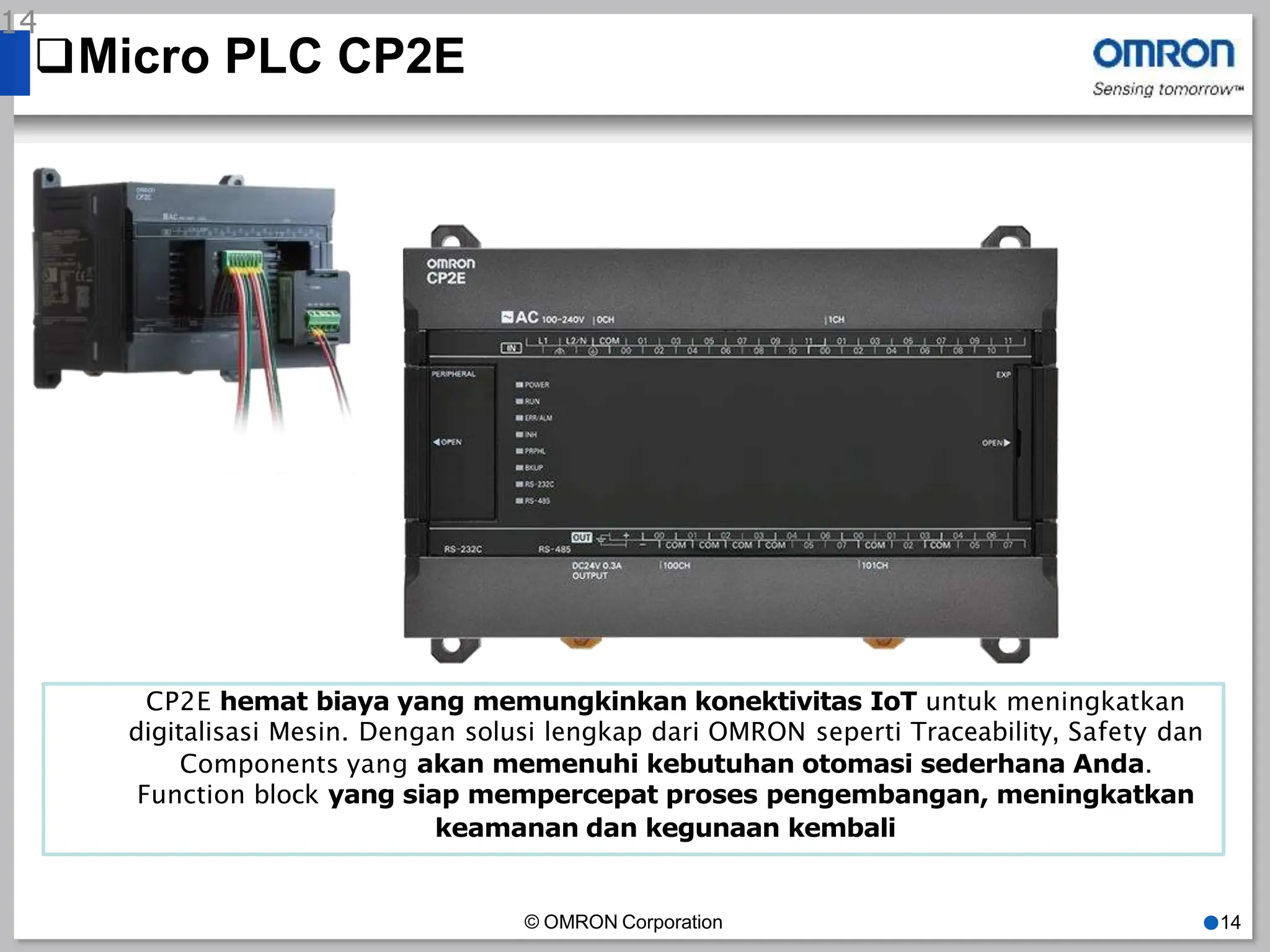 Micro PLC CP2E
14
CP2E hemat biaya yang memungkinkan konektivitas IoT untuk meningkatkan
digitalisasi Mesin. Dengan solusi lengkap dari OMRON seperti Traceability, Safety dan
Components yang akan memenuhi kebutuhan otomasi sederhana Anda.
Function block yang siap mempercepat proses pengembangan, meningkatkan
keamanan dan kegunaan kembali
© OMRON Corporation ●14
 
