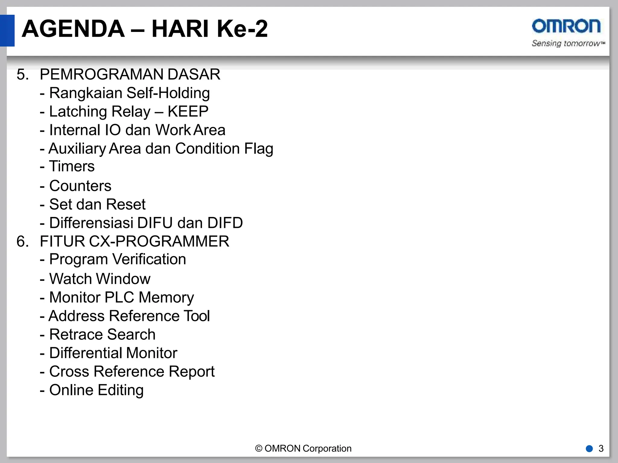 AGENDA – HARI Ke-2
© OMRON Corporation ● 3
5. PEMROGRAMAN DASAR
- Rangkaian Self-Holding
- Latching Relay – KEEP
- Internal IO dan WorkArea
- Auxiliary Area dan Condition Flag
- Timers
- Counters
- Set dan Reset
- Differensiasi DIFU dan DIFD
6. FITUR CX-PROGRAMMER
- Program Verification
- Watch Window
- Monitor PLC Memory
- Address Reference Tool
- Retrace Search
- Differential Monitor
- Cross Reference Report
- Online Editing
 