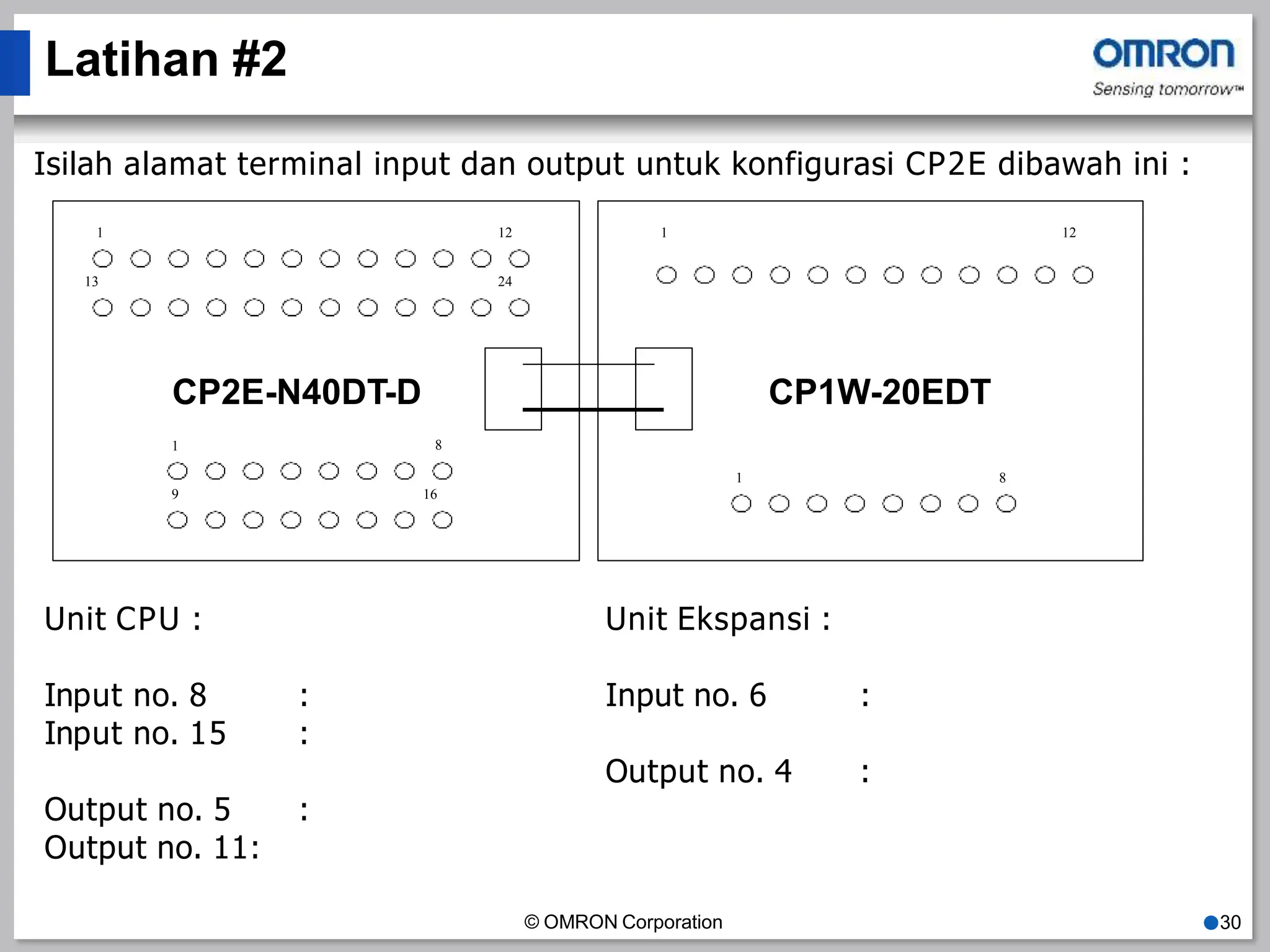 Latihan #2
Isilah alamat terminal input dan output untuk konfigurasi CP2E dibawah ini :
CP1W-20EDT
© OMRON Corporation ●30
1 12
13 24
CP2E-N40DT-D
1
1
1
12
8
8
9 16
Unit CPU :
Input no. 8 :
Input no. 15 :
Output no. 5 :
Output no. 11:
Unit Ekspansi :
Input no. 6 :
Output no. 4 :
 