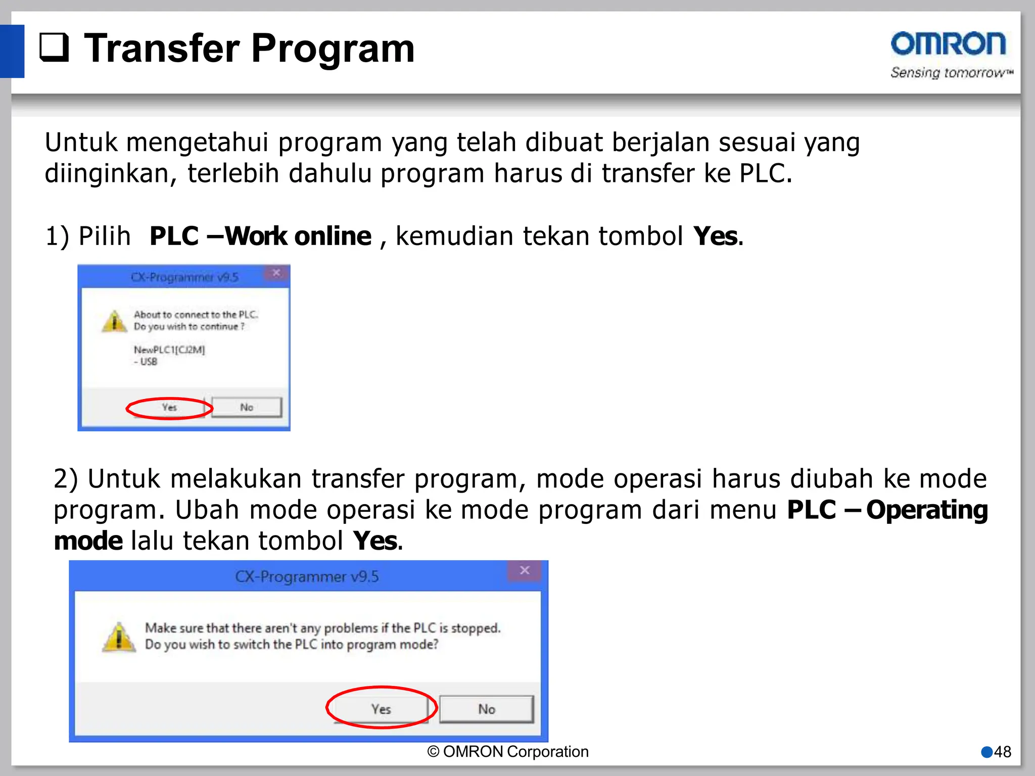  Transfer Program
Untuk mengetahui program yang telah dibuat berjalan sesuai yang
diinginkan, terlebih dahulu program harus di transfer ke PLC.
1) Pilih PLC –Work online , kemudian tekan tombol Yes.
2) Untuk melakukan transfer program, mode operasi harus diubah ke mode
program. Ubah mode operasi ke mode program dari menu PLC – Operating
mode lalu tekan tombol Yes.
© OMRON Corporation ●48
 