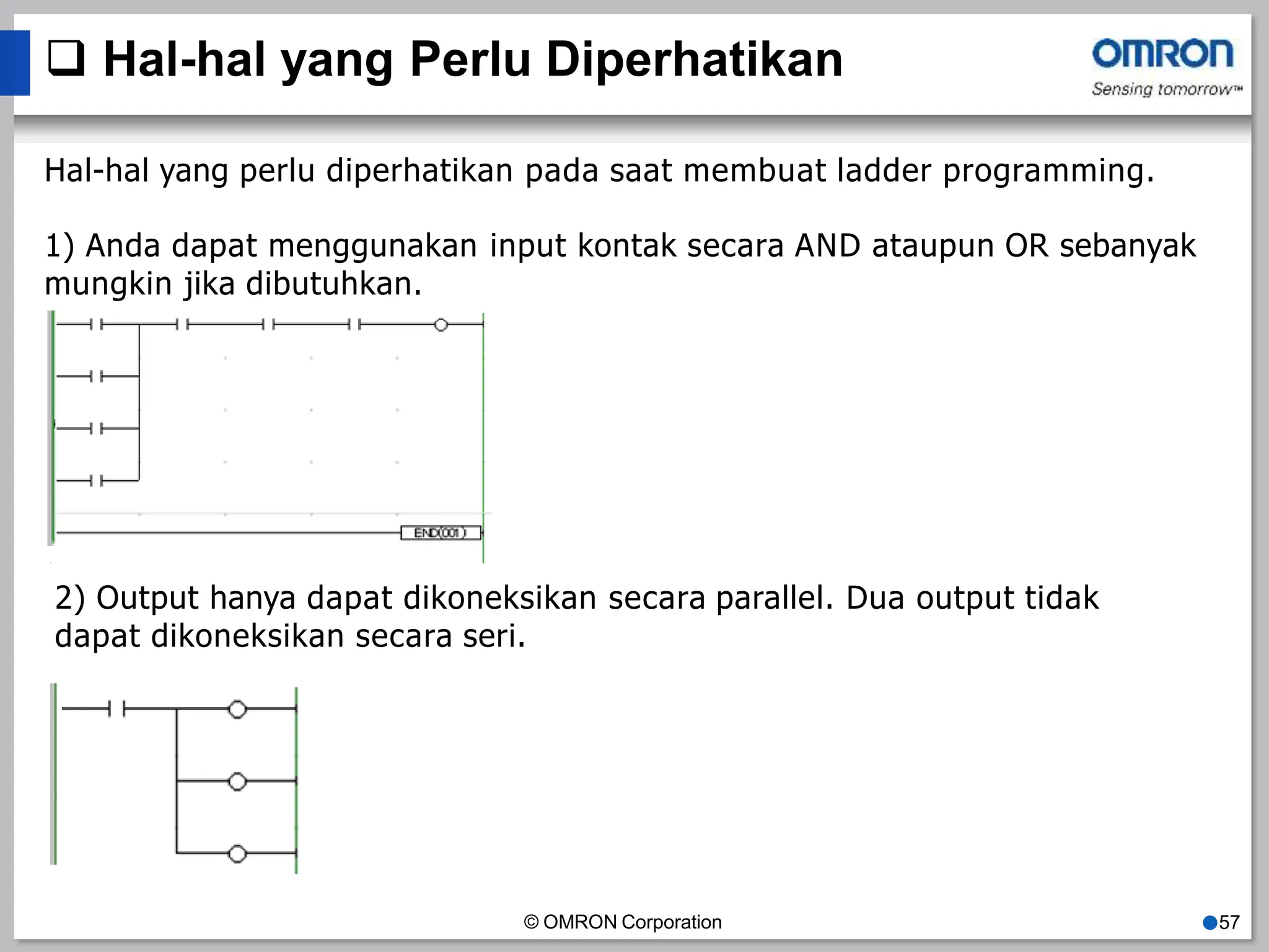  Hal-hal yang Perlu Diperhatikan
Hal-hal yang perlu diperhatikan pada saat membuat ladder programming.
1) Anda dapat menggunakan input kontak secara AND ataupun OR sebanyak
mungkin jika dibutuhkan.
2) Output hanya dapat dikoneksikan secara parallel. Dua output tidak
dapat dikoneksikan secara seri.
© OMRON Corporation ●57
 
