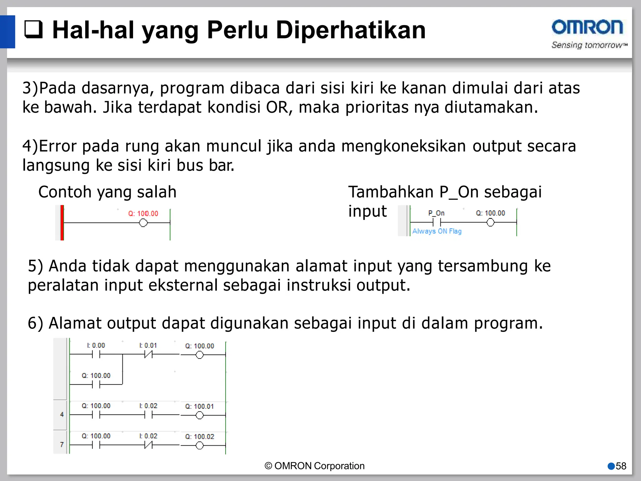  Hal-hal yang Perlu Diperhatikan
3)Pada dasarnya, program dibaca dari sisi kiri ke kanan dimulai dari atas
ke bawah. Jika terdapat kondisi OR, maka prioritas nya diutamakan.
4)Error pada rung akan muncul jika anda mengkoneksikan output secara
langsung ke sisi kiri bus bar.
Contoh yang salah Tambahkan P_On sebagai
input
5) Anda tidak dapat menggunakan alamat input yang tersambung ke
peralatan input eksternal sebagai instruksi output.
6) Alamat output dapat digunakan sebagai input di dalam program.
© OMRON Corporation ●58
 