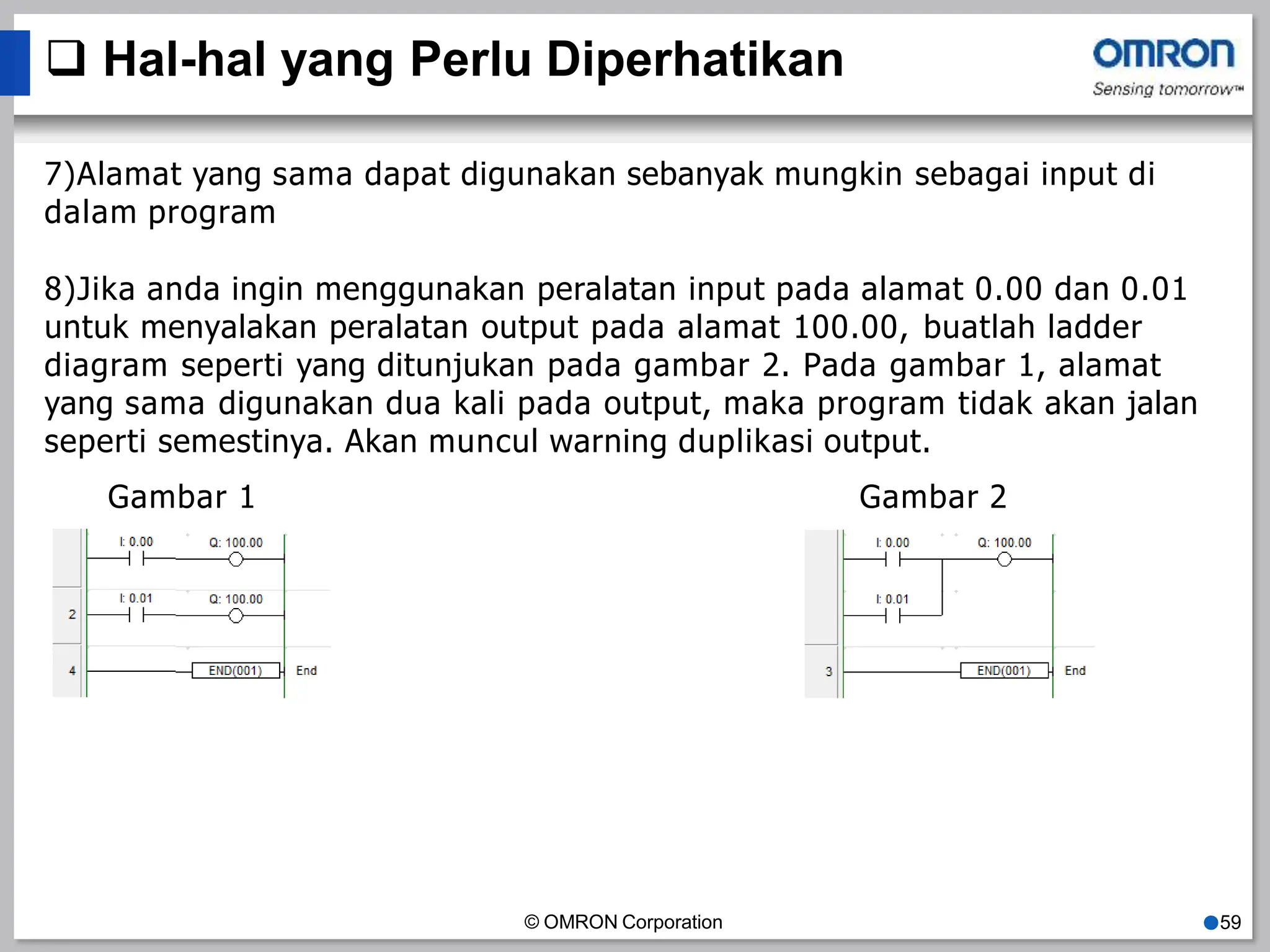  Hal-hal yang Perlu Diperhatikan
7)Alamat yang sama dapat digunakan sebanyak mungkin sebagai input di
dalam program
8)Jika anda ingin menggunakan peralatan input pada alamat 0.00 dan 0.01
untuk menyalakan peralatan output pada alamat 100.00, buatlah ladder
diagram seperti yang ditunjukan pada gambar 2. Pada gambar 1, alamat
yang sama digunakan dua kali pada output, maka program tidak akan jalan
seperti semestinya. Akan muncul warning duplikasi output.
Gambar 1 Gambar 2
© OMRON Corporation ●59
 
