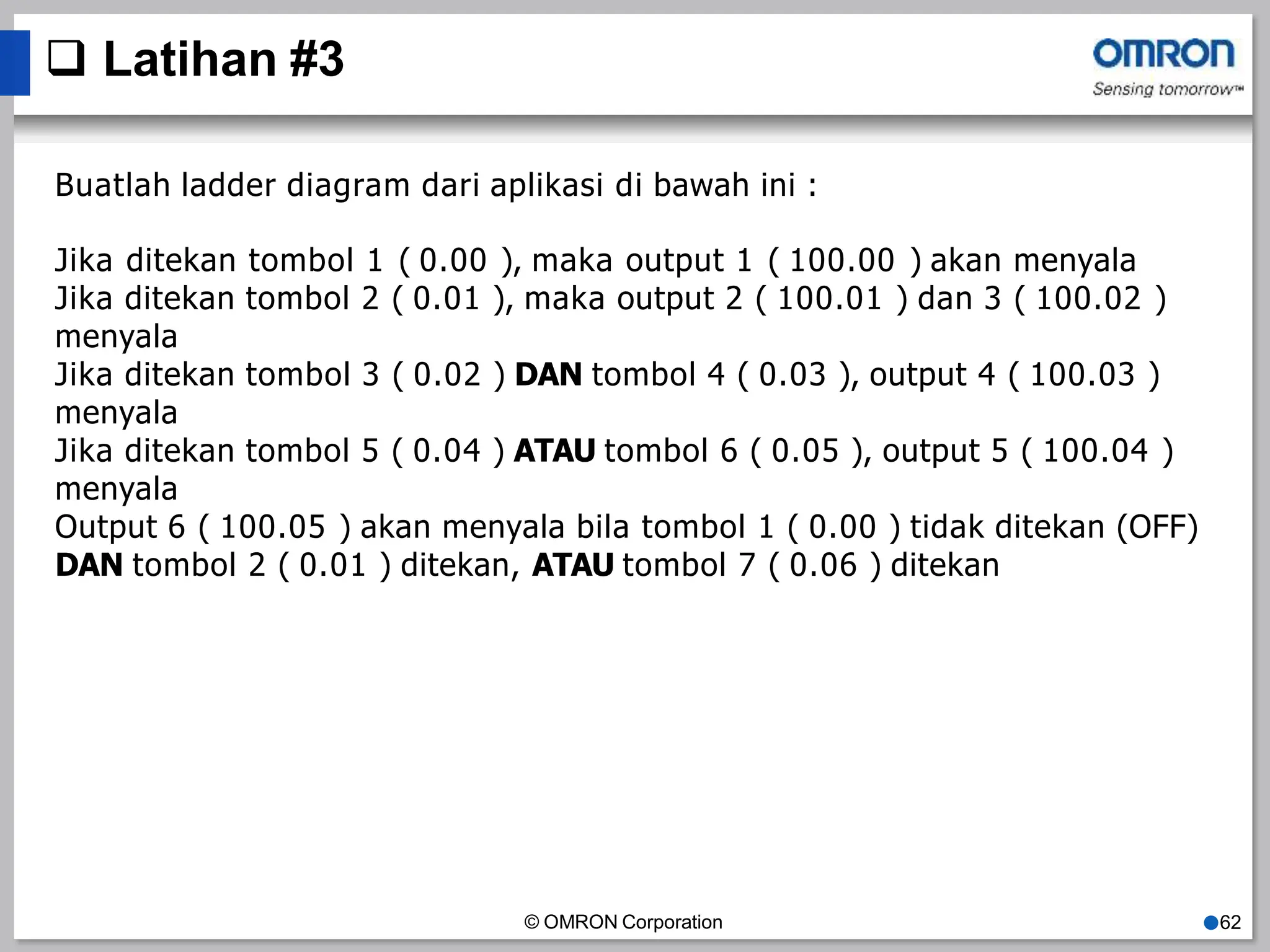  Latihan #3
© OMRON Corporation ●62
Buatlah ladder diagram dari aplikasi di bawah ini :
Jika ditekan tombol 1 ( 0.00 ), maka output 1 ( 100.00 ) akan menyala
Jika ditekan tombol 2 ( 0.01 ), maka output 2 ( 100.01 ) dan 3 ( 100.02 )
menyala
Jika ditekan tombol 3 ( 0.02 ) DAN tombol 4 ( 0.03 ), output 4 ( 100.03 )
menyala
Jika ditekan tombol 5 ( 0.04 ) ATAU tombol 6 ( 0.05 ), output 5 ( 100.04 )
menyala
Output 6 ( 100.05 ) akan menyala bila tombol 1 ( 0.00 ) tidak ditekan (OFF)
DAN tombol 2 ( 0.01 ) ditekan, ATAU tombol 7 ( 0.06 ) ditekan
 