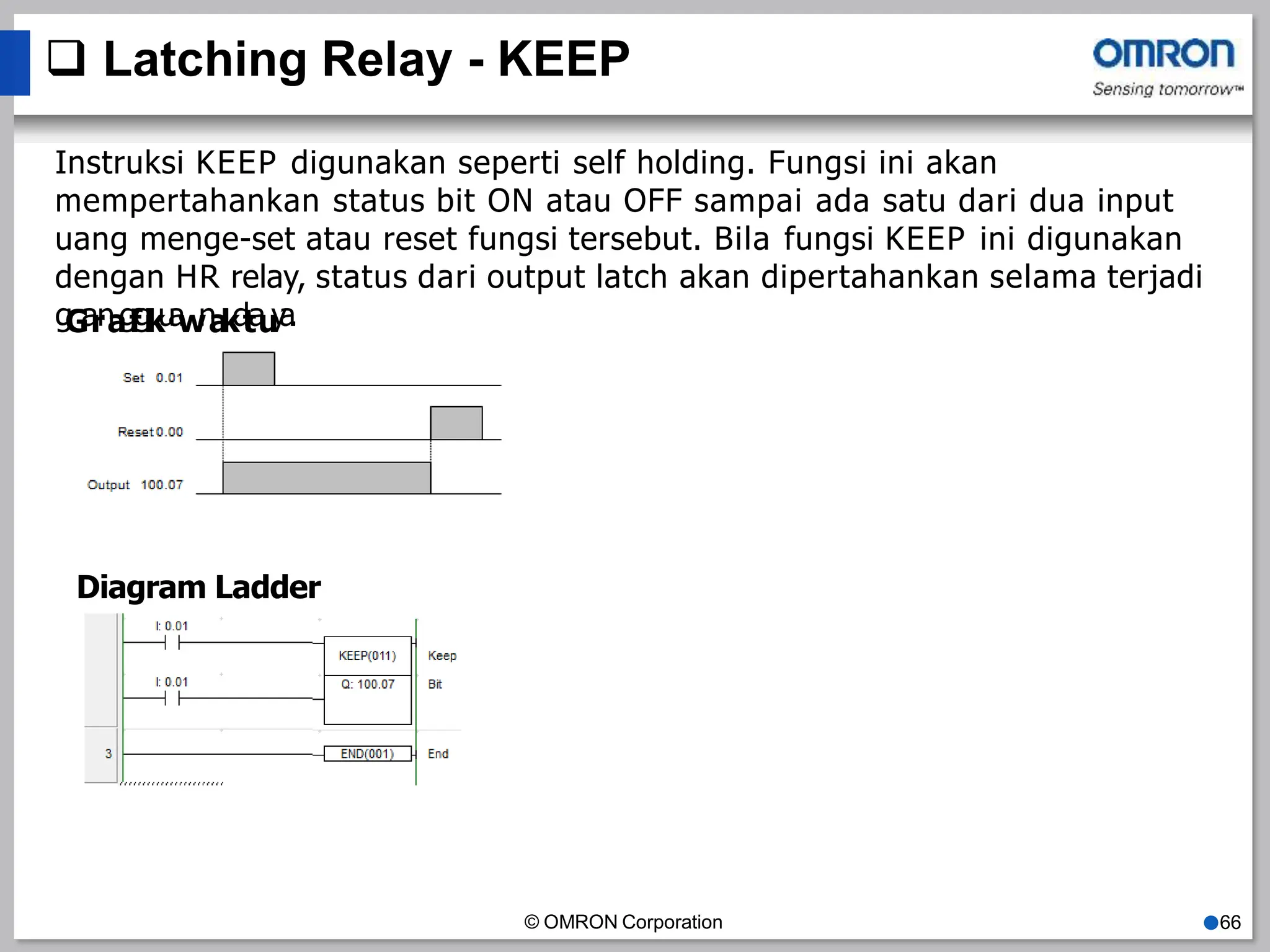  Latching Relay - KEEP
Instruksi KEEP digunakan seperti self holding. Fungsi ini akan
mempertahankan status bit ON atau OFF sampai ada satu dari dua input
uang menge-set atau reset fungsi tersebut. Bila fungsi KEEP ini digunakan
dengan HR relay, status dari output latch akan dipertahankan selama terjadi
g
G
a
r
n
a
g
f
g
i
k
u
a
w
n
a
k
d
t
a
u
y
a
.
Diagram Ladder
© OMRON Corporation ●66
 