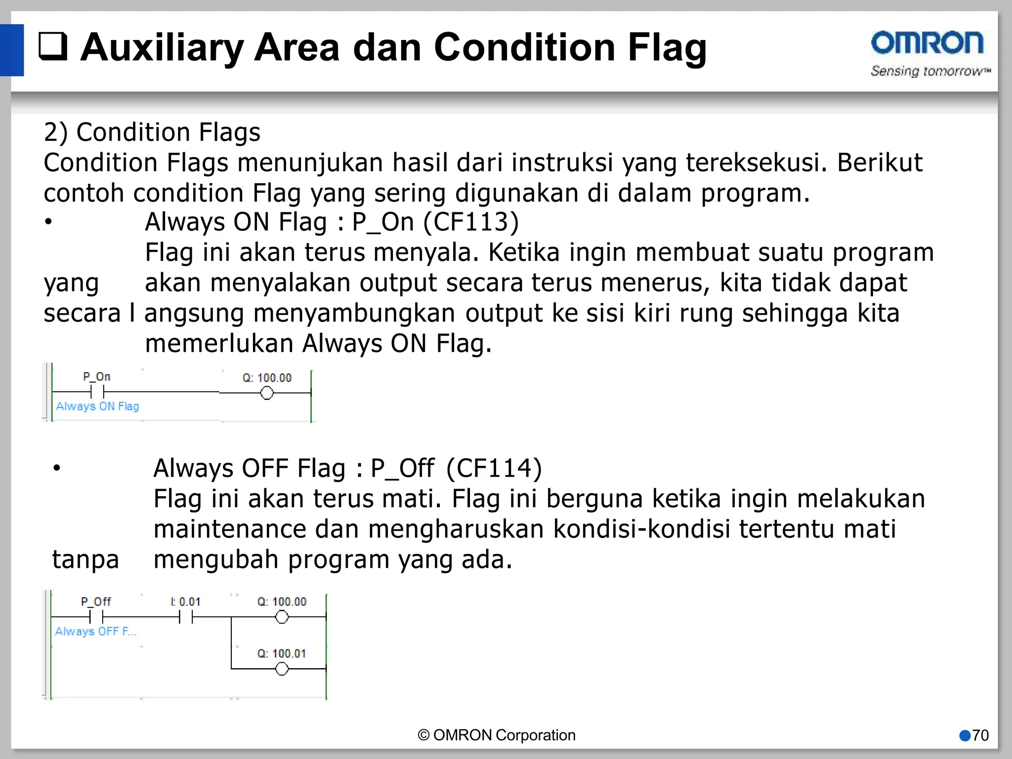  Auxiliary Area dan Condition Flag
2) Condition Flags
Condition Flags menunjukan hasil dari instruksi yang tereksekusi. Berikut
contoh condition Flag yang sering digunakan di dalam program.
•
yang
Always ON Flag : P_On (CF113)
Flag ini akan terus menyala. Ketika ingin membuat suatu program
akan menyalakan output secara terus menerus, kita tidak dapat
secara l angsung menyambungkan output ke sisi kiri rung sehingga kita
memerlukan Always ON Flag.
•
© OMRON Corporation ●70
Always OFF Flag : P_Off (CF114)
Flag ini akan terus mati. Flag ini berguna ketika ingin melakukan
maintenance dan mengharuskan kondisi-kondisi tertentu mati
tanpa mengubah program yang ada.
 