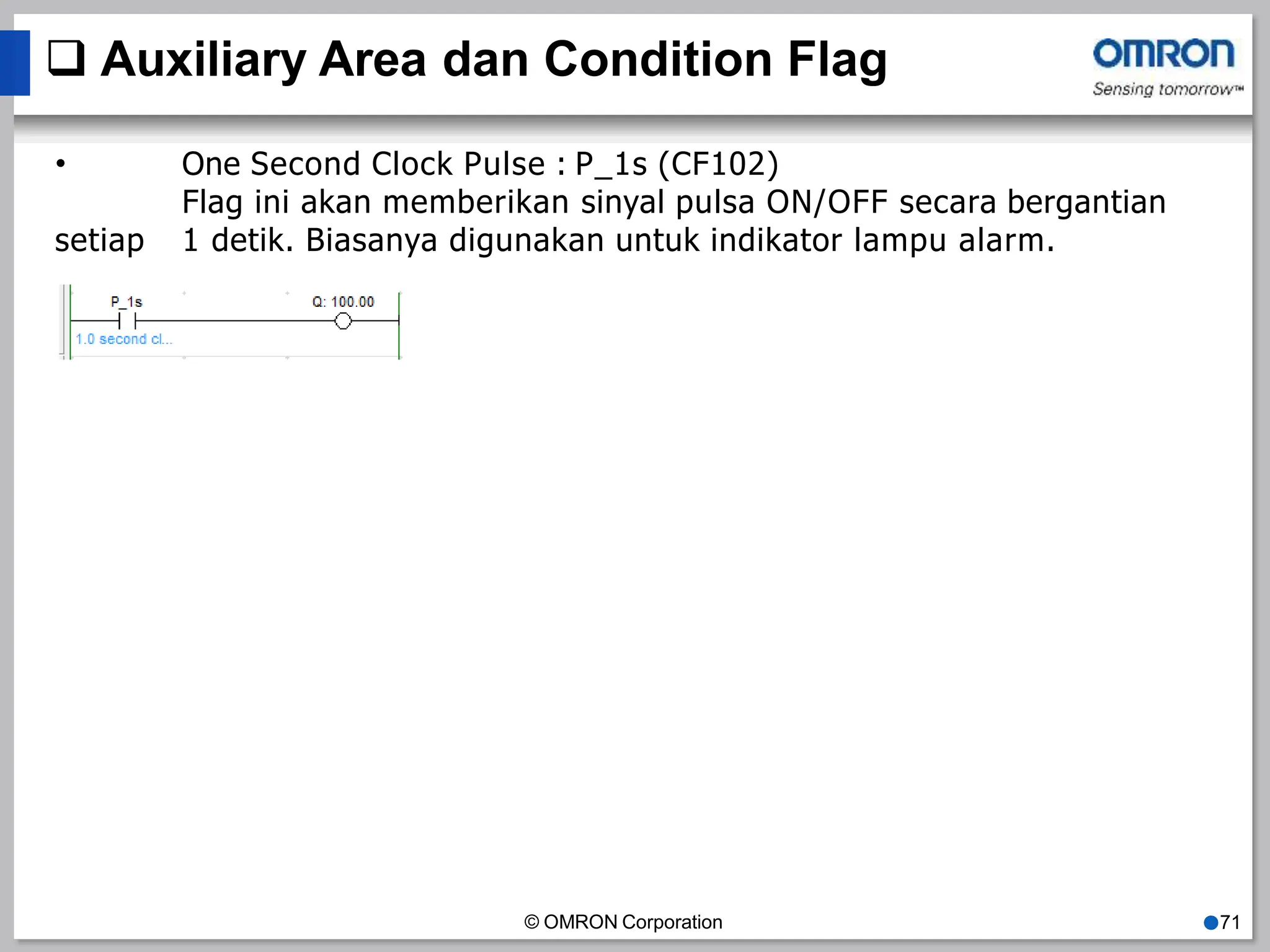  Auxiliary Area dan Condition Flag
• One Second Clock Pulse : P_1s (CF102)
Flag ini akan memberikan sinyal pulsa ON/OFF secara bergantian
setiap 1 detik. Biasanya digunakan untuk indikator lampu alarm.
© OMRON Corporation ●71
 