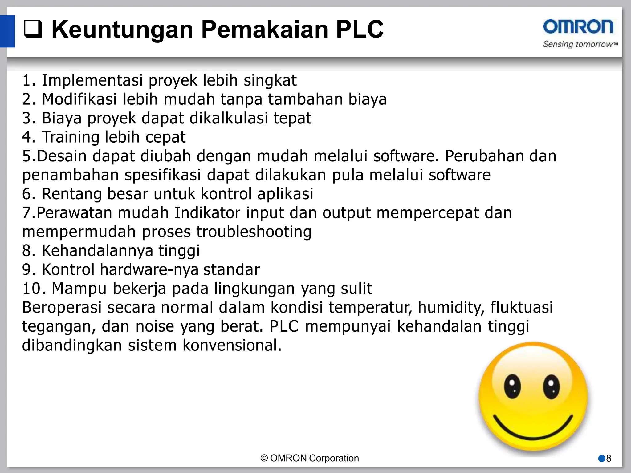  Keuntungan Pemakaian PLC
1. Implementasi proyek lebih singkat
2. Modifikasi lebih mudah tanpa tambahan biaya
3. Biaya proyek dapat dikalkulasi tepat
4. Training lebih cepat
5.Desain dapat diubah dengan mudah melalui software. Perubahan dan
penambahan spesifikasi dapat dilakukan pula melalui software
6. Rentang besar untuk kontrol aplikasi
7.Perawatan mudah Indikator input dan output mempercepat dan
mempermudah proses troubleshooting
8. Kehandalannya tinggi
9. Kontrol hardware-nya standar
10. Mampu bekerja pada lingkungan yang sulit
Beroperasi secara normal dalam kondisi temperatur, humidity, fluktuasi
tegangan, dan noise yang berat. PLC mempunyai kehandalan tinggi
dibandingkan sistem konvensional.
© OMRON Corporation ●8
 