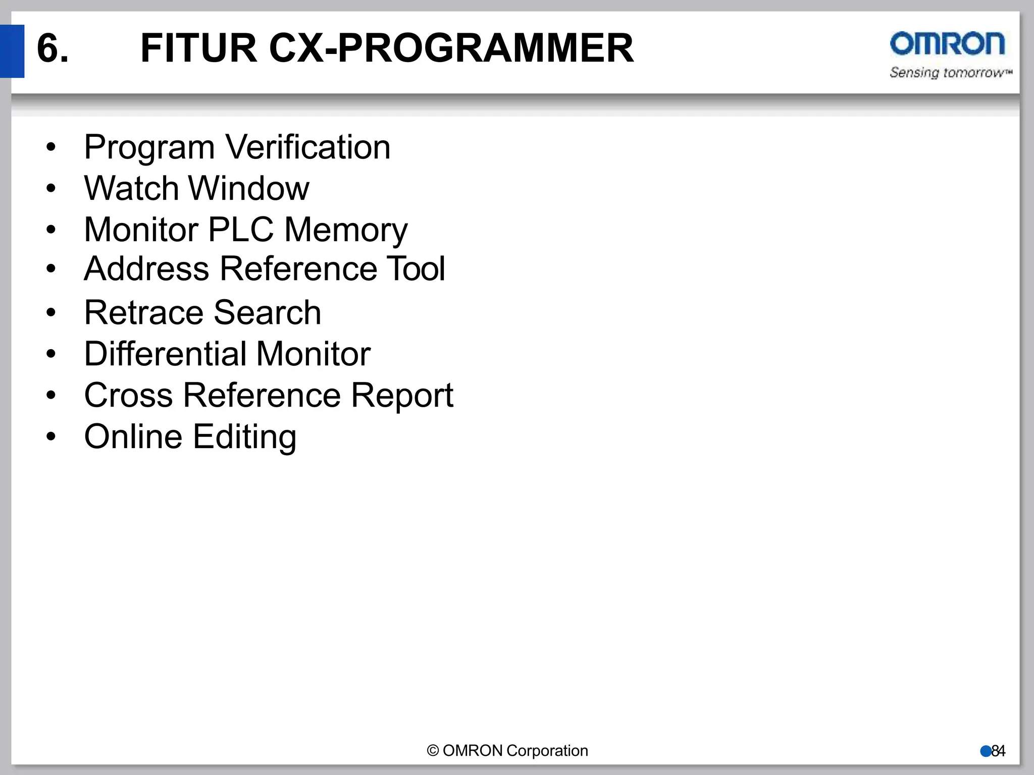 6. FITUR CX-PROGRAMMER
© OMRON Corporation ●84
• Program Verification
• Watch Window
• Monitor PLC Memory
• Address Reference Tool
• Retrace Search
• Differential Monitor
• Cross Reference Report
• Online Editing
 
