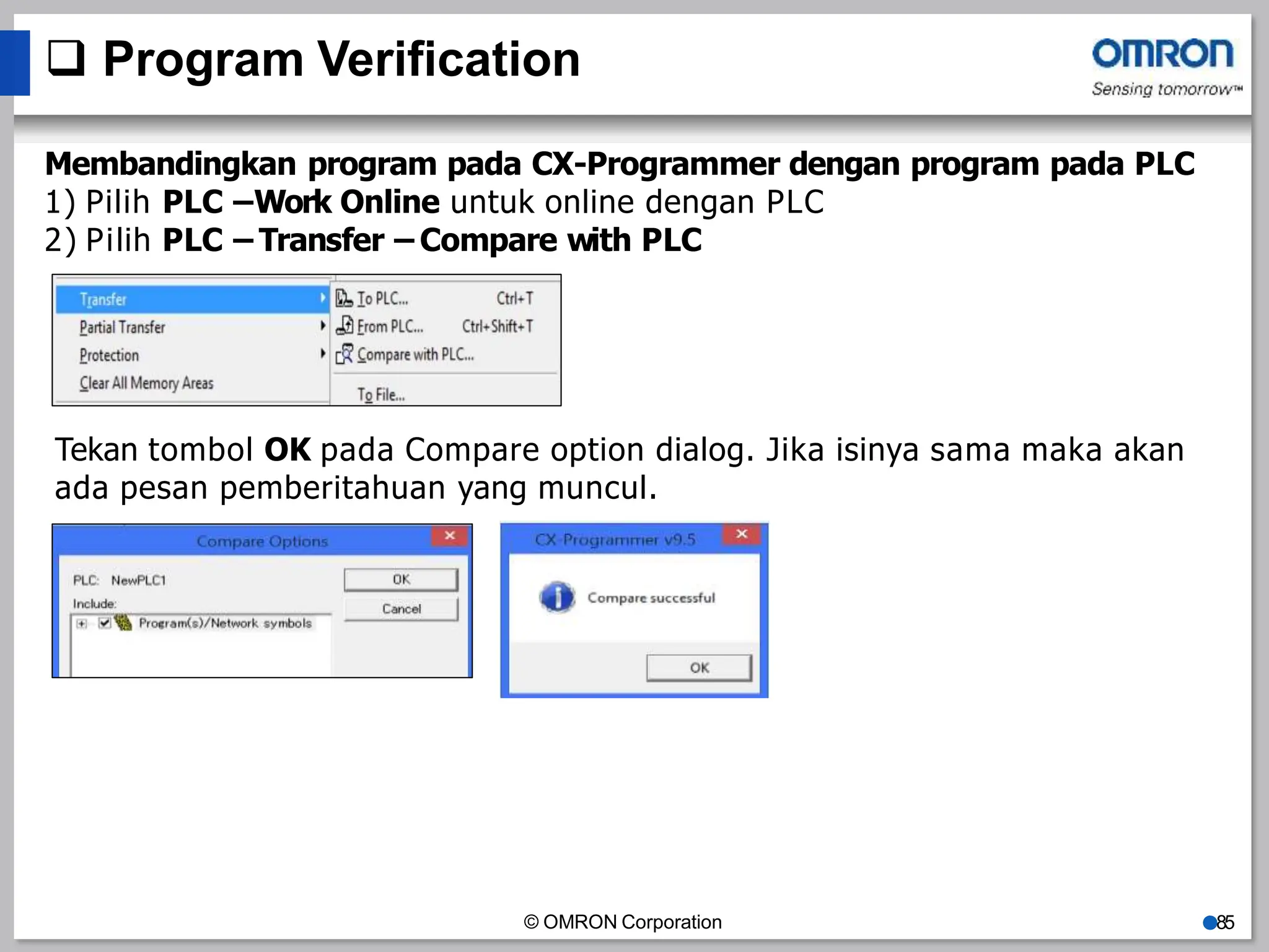  Program Verification
Membandingkan program pada CX-Programmer dengan program pada PLC
1) Pilih PLC –Work Online untuk online dengan PLC
2) Pilih PLC – Transfer – Compare with PLC
Tekan tombol OK pada Compare option dialog. Jika isinya sama maka akan
ada pesan pemberitahuan yang muncul.
© OMRON Corporation ●85
 