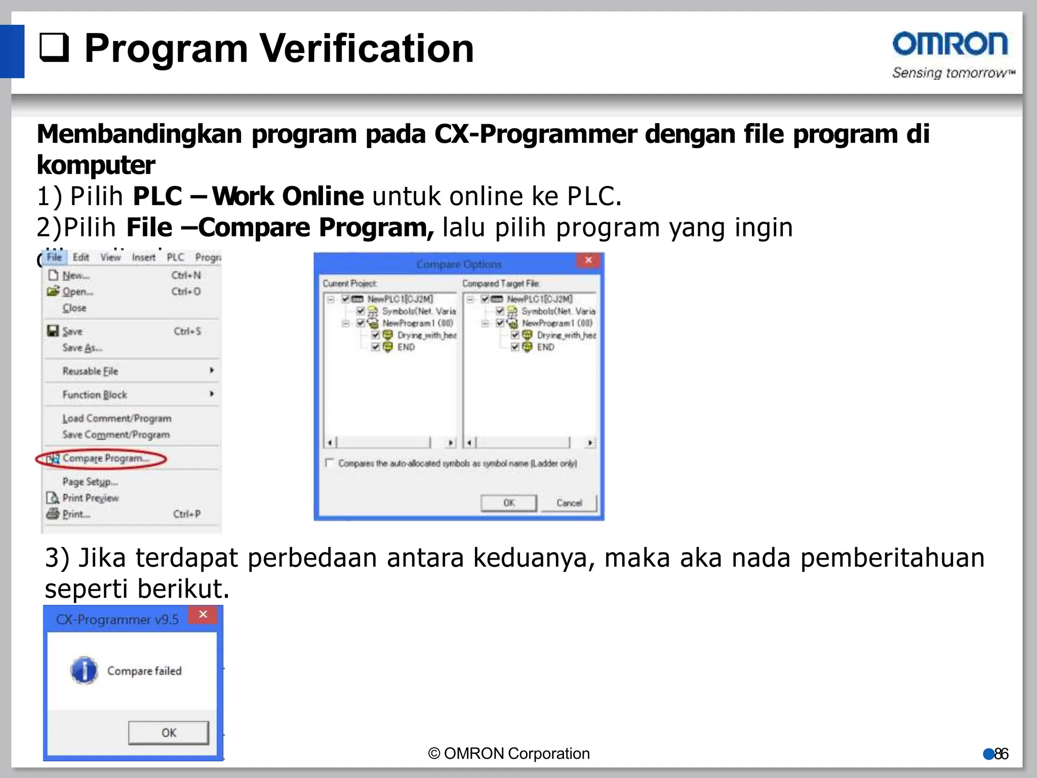  Program Verification
Membandingkan program pada CX-Programmer dengan file program di
komputer
1) Pilih PLC – Work Online untuk online ke PLC.
2)Pilih File –Compare Program, lalu pilih program yang ingin
dibandingkan
3) Jika terdapat perbedaan antara keduanya, maka aka nada pemberitahuan
seperti berikut.
© OMRON Corporation ●86
 