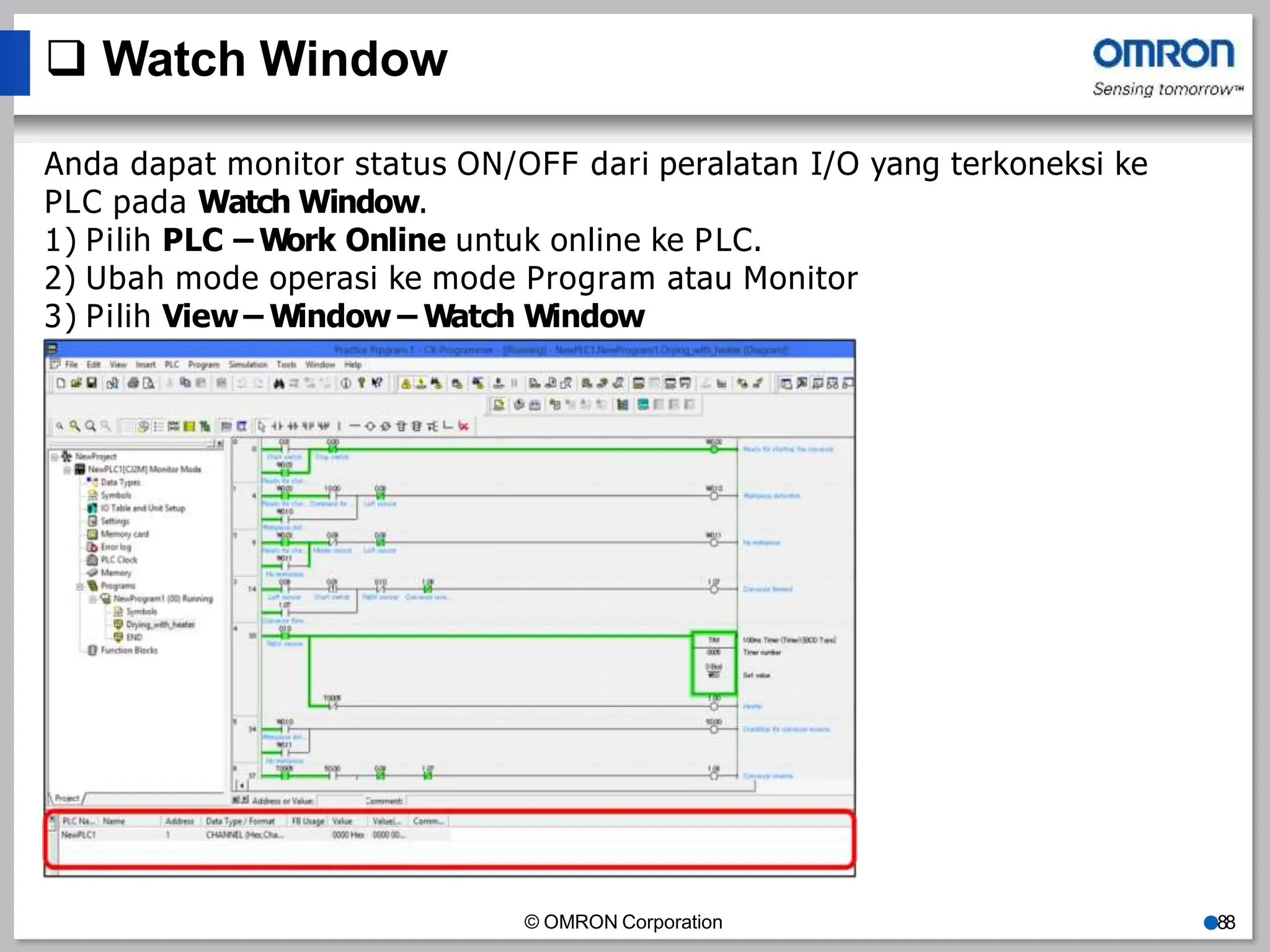  Watch Window
Anda dapat monitor status ON/OFF dari peralatan I/O yang terkoneksi ke
PLC pada Watch Window.
1) Pilih PLC – Work Online untuk online ke PLC.
2) Ubah mode operasi ke mode Program atau Monitor
3) Pilih View – Window – Watch Window
© OMRON Corporation ●88
 