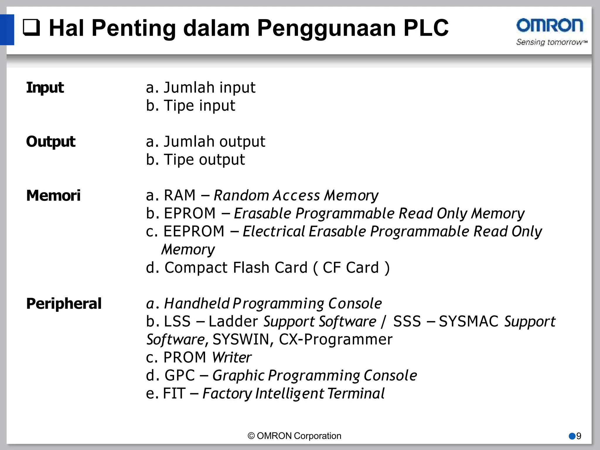  Hal Penting dalam Penggunaan PLC
© OMRON Corporation ●9
Input a. Jumlah input
b. Tipe input
Output a. Jumlah output
b. Tipe output
Memori a. RAM – Random Access Memory
b. EPROM – Erasable Programmable Read Only Memory
c. EEPROM – Electrical Erasable Programmable Read Only
Memory
d. Compact Flash Card ( CF Card )
Peripheral a. Handheld Programming Console
b. LSS – Ladder Support Software / SSS – SYSMAC Support
Software, SYSWIN, CX-Programmer
c. PROM Writer
d. GPC – Graphic Programming Console
e. FIT – Factory IntelligentTerminal
 