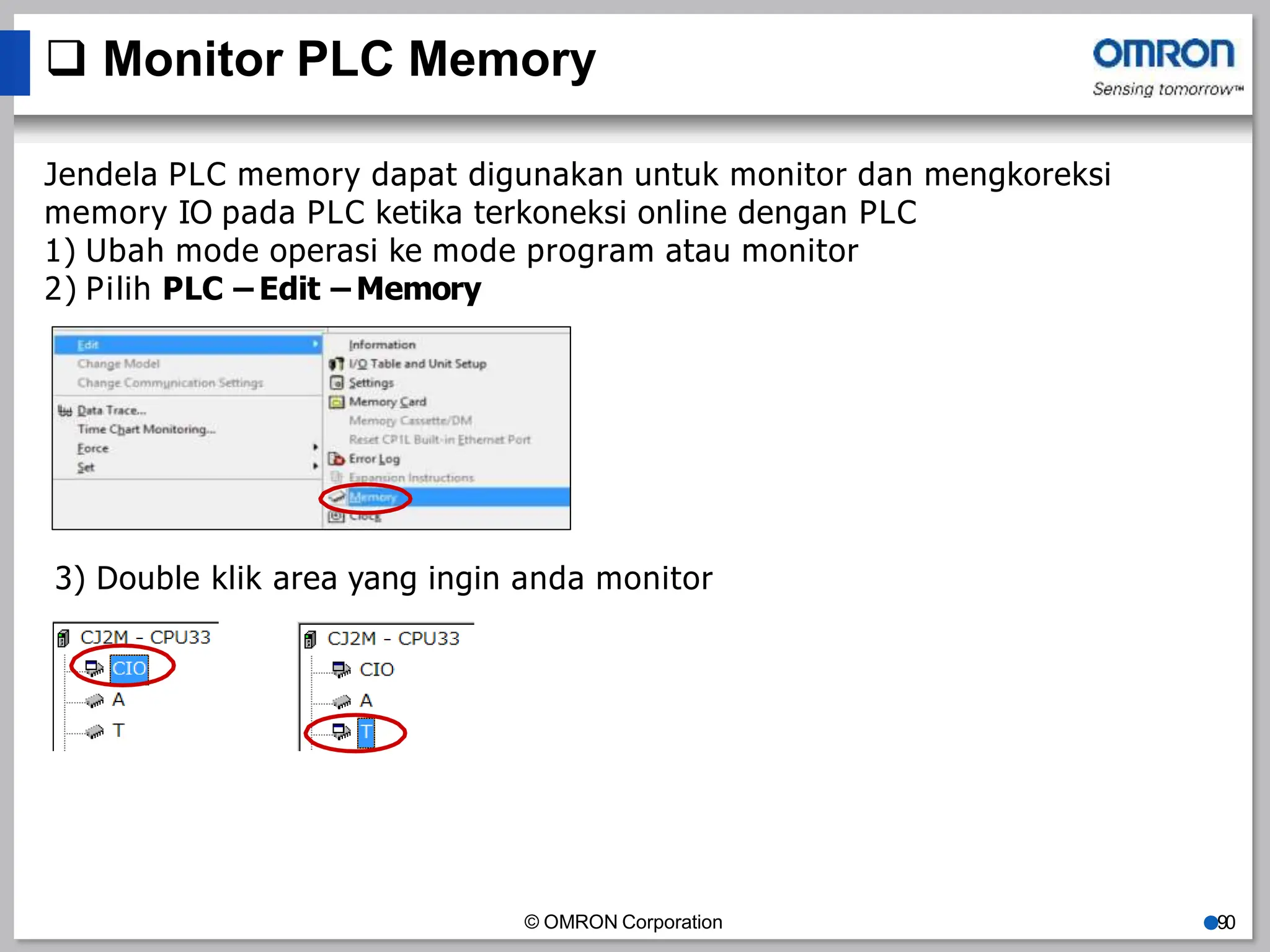  Monitor PLC Memory
Jendela PLC memory dapat digunakan untuk monitor dan mengkoreksi
memory IO pada PLC ketika terkoneksi online dengan PLC
1) Ubah mode operasi ke mode program atau monitor
2) Pilih PLC – Edit – Memory
3) Double klik area yang ingin anda monitor
© OMRON Corporation ●90
 