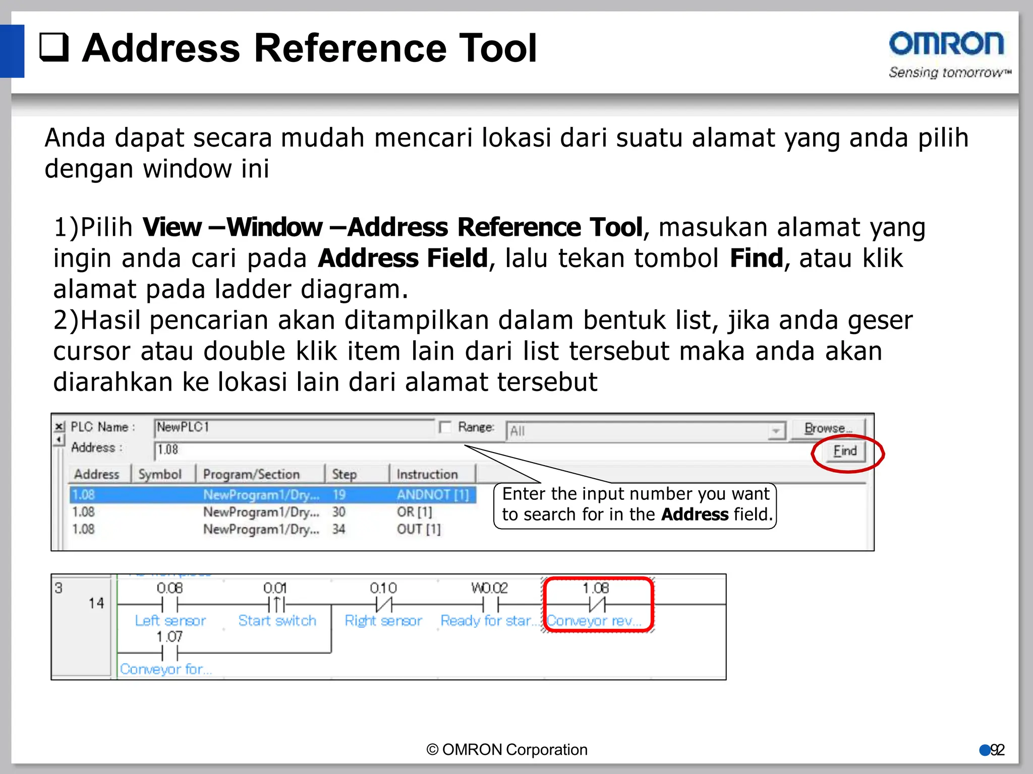  Address Reference Tool
Anda dapat secara mudah mencari lokasi dari suatu alamat yang anda pilih
dengan window ini
1)Pilih View –Window –Address Reference Tool, masukan alamat yang
ingin anda cari pada Address Field, lalu tekan tombol Find, atau klik
alamat pada ladder diagram.
2)Hasil pencarian akan ditampilkan dalam bentuk list, jika anda geser
cursor atau double klik item lain dari list tersebut maka anda akan
diarahkan ke lokasi lain dari alamat tersebut
Enter the input number you want
to search for in the Address field.
© OMRON Corporation ●92
 