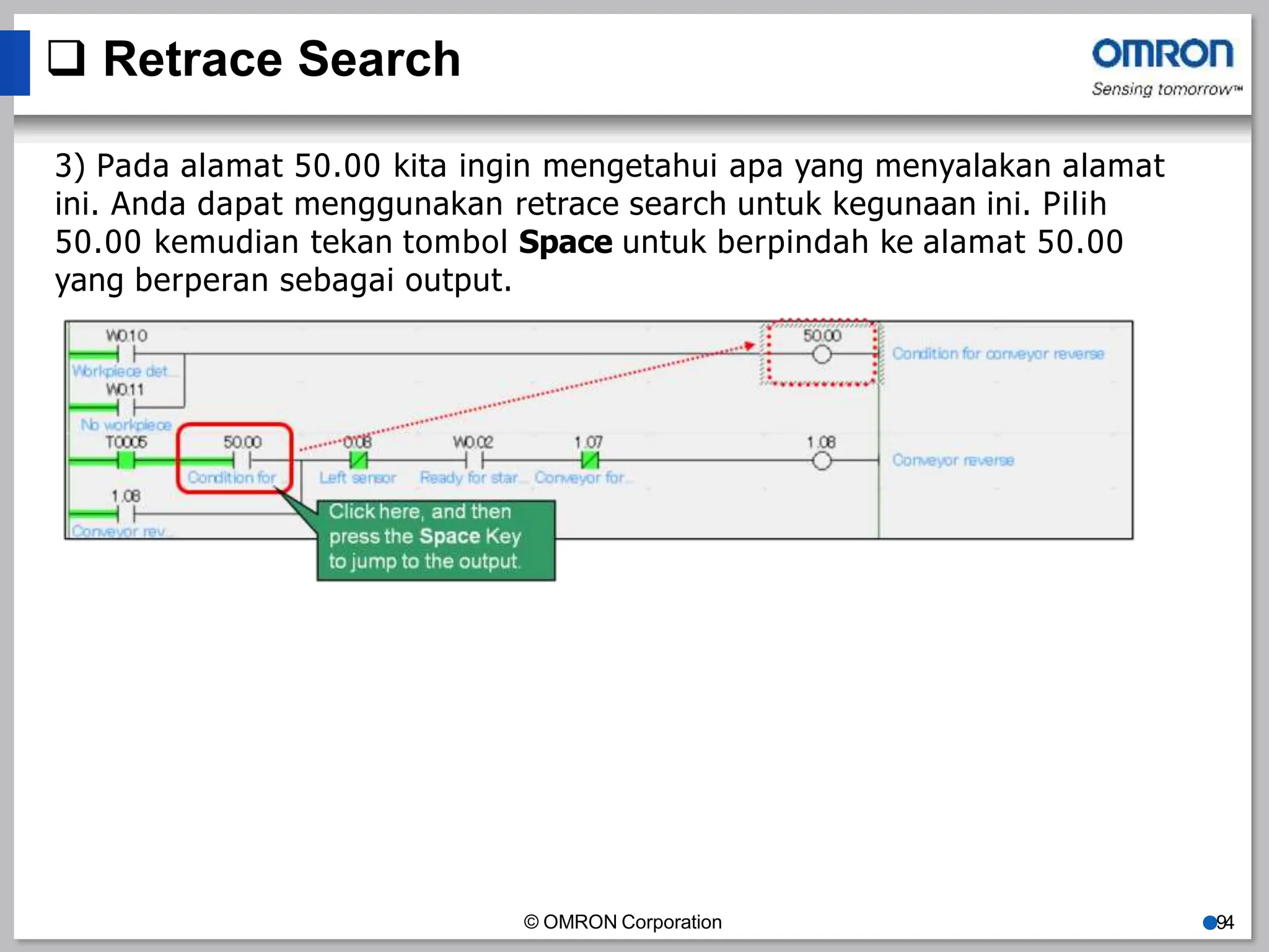  Retrace Search
3) Pada alamat 50.00 kita ingin mengetahui apa yang menyalakan alamat
ini. Anda dapat menggunakan retrace search untuk kegunaan ini. Pilih
50.00 kemudian tekan tombol Space untuk berpindah ke alamat 50.00
yang berperan sebagai output.
© OMRON Corporation ●94
 