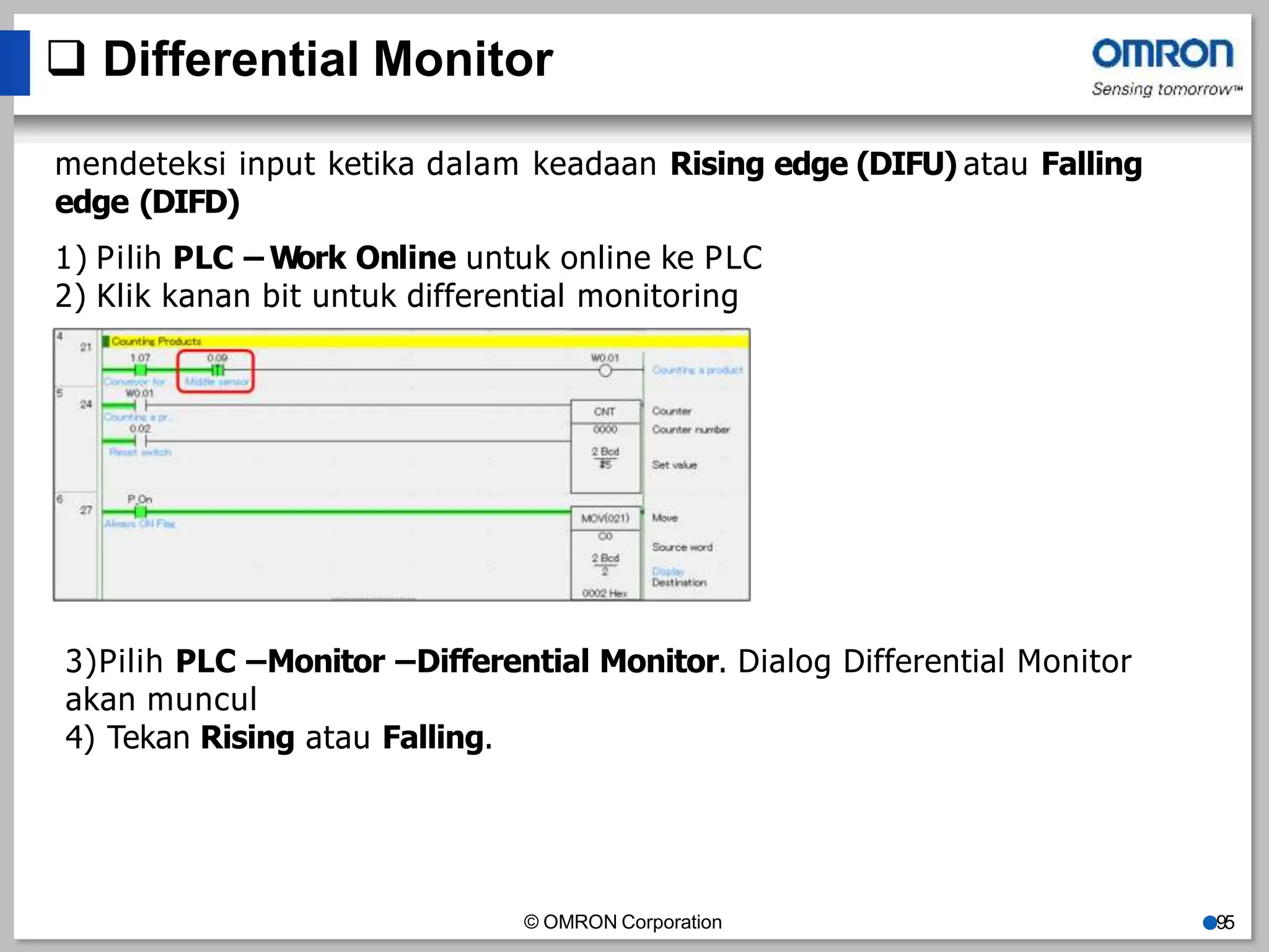  Differential Monitor
mendeteksi input ketika dalam keadaan Rising edge (DIFU) atau Falling
edge (DIFD)
1) Pilih PLC – Work Online untuk online ke PLC
2) Klik kanan bit untuk differential monitoring
3)Pilih PLC –Monitor –Differential Monitor. Dialog Differential Monitor
akan muncul
4) Tekan Rising atau Falling.
© OMRON Corporation ●95
 
