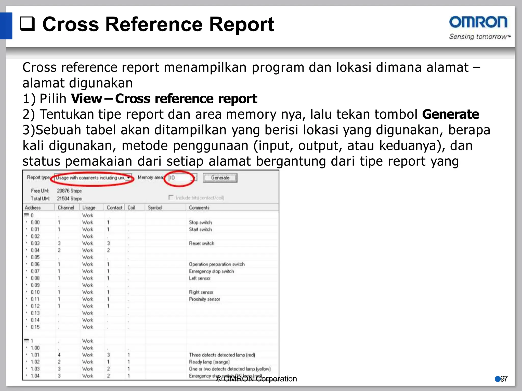  Cross Reference Report
Cross reference report menampilkan program dan lokasi dimana alamat –
alamat digunakan
1) Pilih View – Cross reference report
2) Tentukan tipe report dan area memory nya, lalu tekan tombol Generate
3)Sebuah tabel akan ditampilkan yang berisi lokasi yang digunakan, berapa
kali digunakan, metode penggunaan (input, output, atau keduanya), dan
status pemakaian dari setiap alamat bergantung dari tipe report yang
dipilih.
© OMRON Corporation ●97
 
