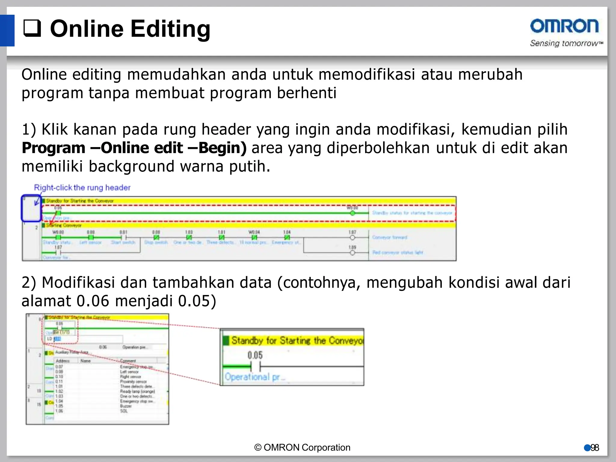  Online Editing
Online editing memudahkan anda untuk memodifikasi atau merubah
program tanpa membuat program berhenti
1) Klik kanan pada rung header yang ingin anda modifikasi, kemudian pilih
Program –Online edit –Begin) area yang diperbolehkan untuk di edit akan
memiliki background warna putih.
2) Modifikasi dan tambahkan data (contohnya, mengubah kondisi awal dari
alamat 0.06 menjadi 0.05)
© OMRON Corporation ●98
 