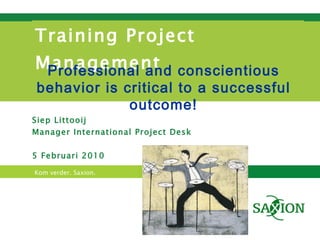 Training Project Management Siep Littooij Manager International Project Desk 5 Februari 2010 Professional and conscientious behavior is critical to a successful outcome! 