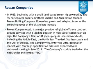 Rowan Companies

? In 1923, beginning with a small land-based steam rig powered by two
  45-horsepower boilers, brothers Charlie and Arch Rowan founded
  Rowan Drilling Company. Rowan has grown and adapted to serve the
  emerging needs of the oil and gas industry
? Rowan Companies plc is a major provider of global offshore contract
  drilling services with a leading position in high-specification jack-up
  rigs. The Companys fleet of 31 jack-up rigs is located worldwide,
  including the Middle East, the North Sea, Trinidad, Southeast Asia and
  the Gulf of Mexico. The Company will enter the ultra-deepwater
  market with four high-specification drillships expected to be
  delivered starting in late 2013. The Companys stock is traded on the
  NYSE under the symbol RDC.




                                                                            2
 