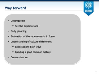 Way forward


 ? Organization

    ?   Set the expectations

 ? Early planning

 ? Evaluation of the requirements in force

 ? Understanding of culture differences

    ?   Expectations both ways

    ?   Building a good common culture

 ? Communication




                                             6
 