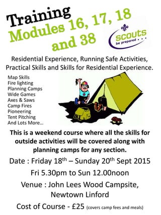 Residential Experience, Running Safe Activities,
Practical Skills and Skills for Residential Experience.
This is a weekend course where all the skills for
outside activities will be covered along with
planning camps for any section.
Date : Friday 18th – Sunday 20th Sept 2015
Fri 5.30pm to Sun 12.00noon
Venue : John Lees Wood Campsite,
Newtown Linford
Cost of Course - £25 (covers camp fees and meals)
Fire lighting
Pioneering
Wide Games
Planning Camps
Map Skills
Camp Fires
Axes & Saws
Tent Pitching
And Lots More…
 