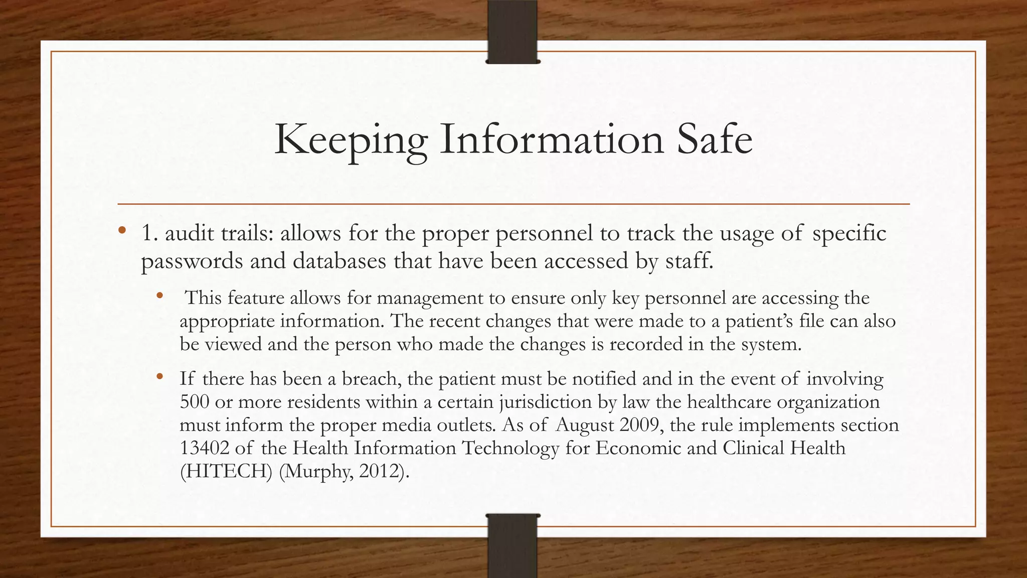 Keeping Information Safe
• 1. audit trails: allows for the proper personnel to track the usage of specific
passwords and databases that have been accessed by staff.
• This feature allows for management to ensure only key personnel are accessing the
appropriate information. The recent changes that were made to a patient’s file can also
be viewed and the person who made the changes is recorded in the system.
• If there has been a breach, the patient must be notified and in the event of involving
500 or more residents within a certain jurisdiction by law the healthcare organization
must inform the proper media outlets. As of August 2009, the rule implements section
13402 of the Health Information Technology for Economic and Clinical Health
(HITECH) (Murphy, 2012).
 