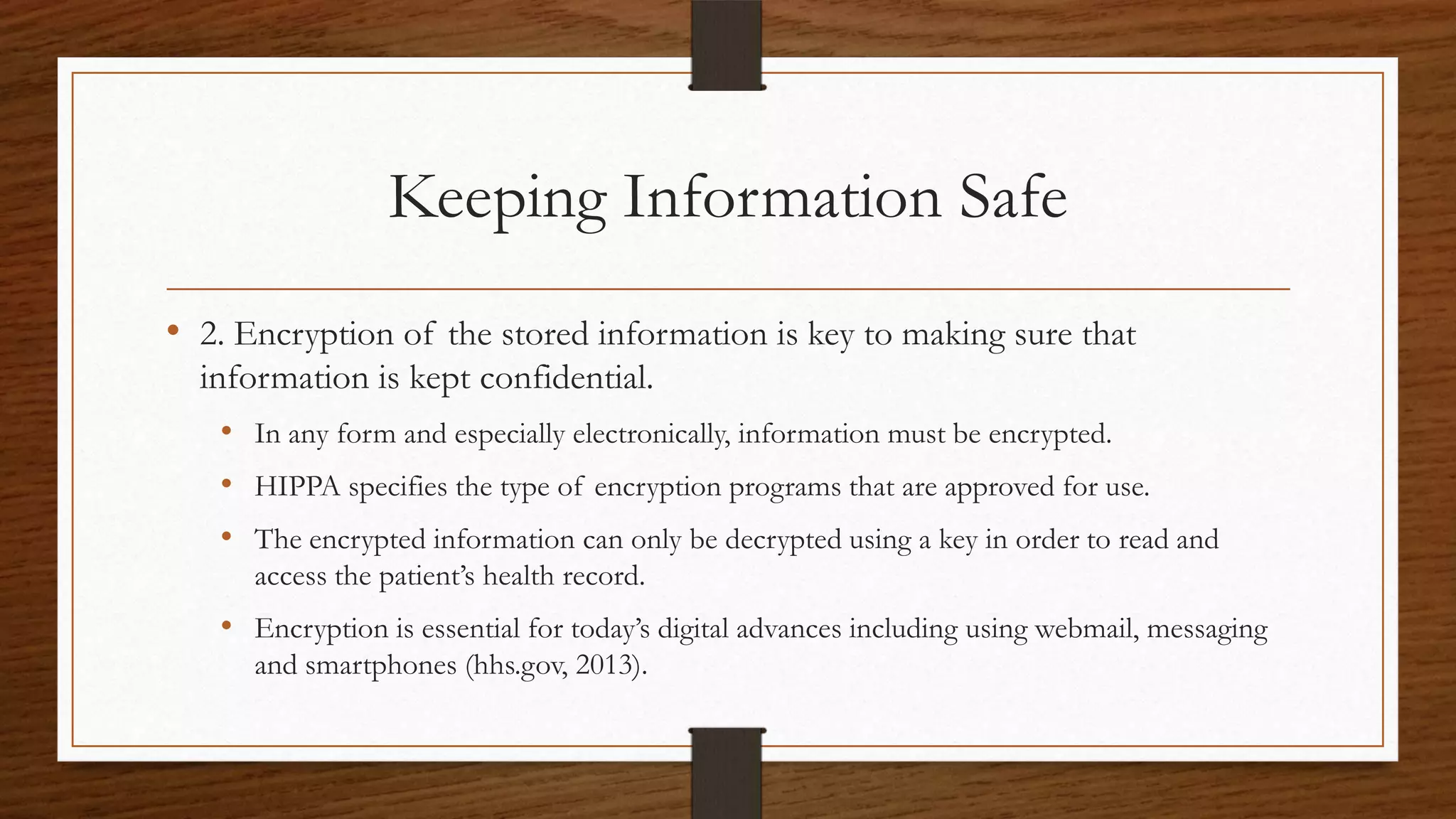 Keeping Information Safe
• 2. Encryption of the stored information is key to making sure that
information is kept confidential.
• In any form and especially electronically, information must be encrypted.
• HIPPA specifies the type of encryption programs that are approved for use.
• The encrypted information can only be decrypted using a key in order to read and
access the patient’s health record.
• Encryption is essential for today’s digital advances including using webmail, messaging
and smartphones (hhs.gov, 2013).
 