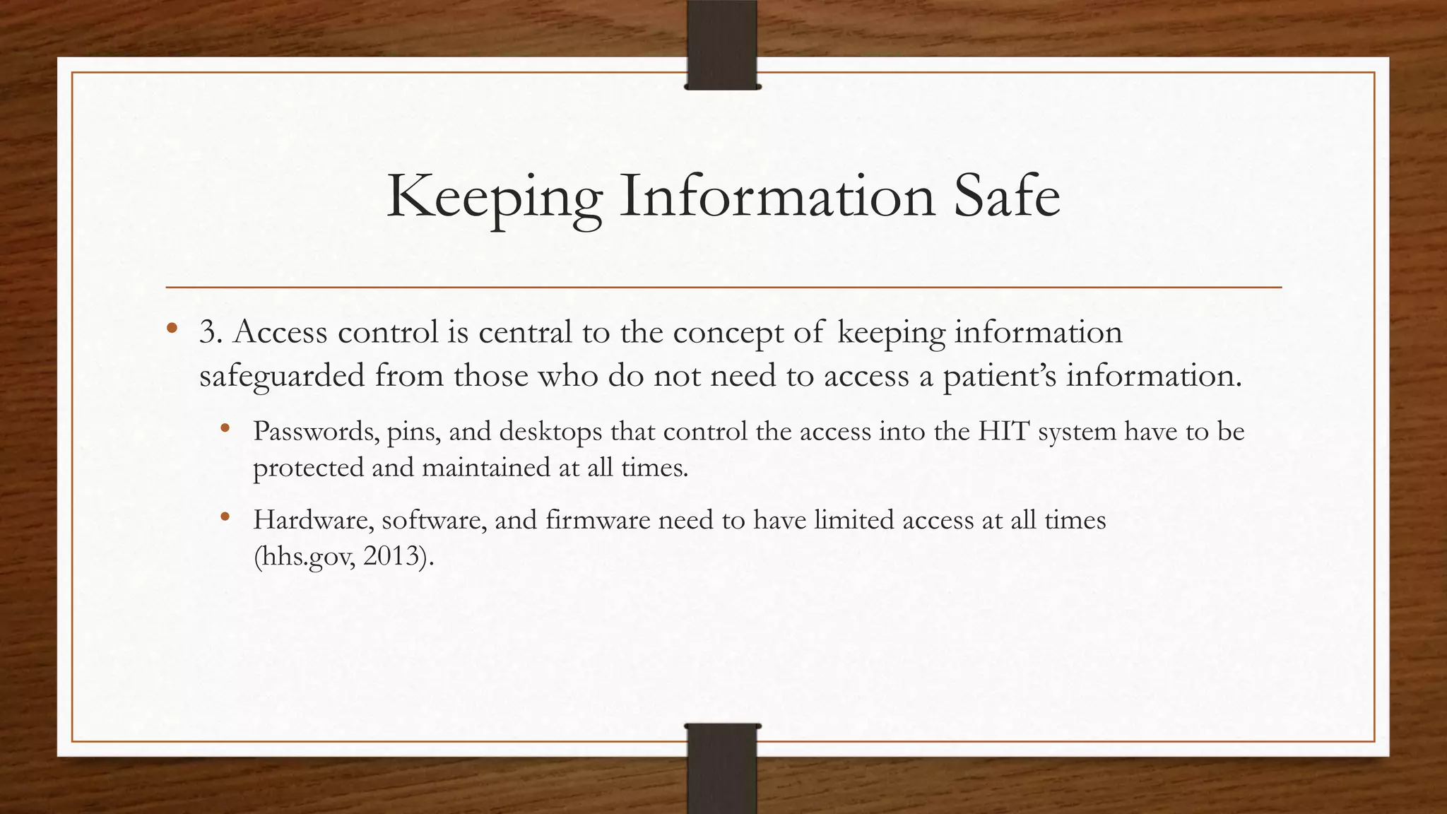 Keeping Information Safe
• 3. Access control is central to the concept of keeping information
safeguarded from those who do not need to access a patient’s information.
• Passwords, pins, and desktops that control the access into the HIT system have to be
protected and maintained at all times.
• Hardware, software, and firmware need to have limited access at all times
(hhs.gov, 2013).
 