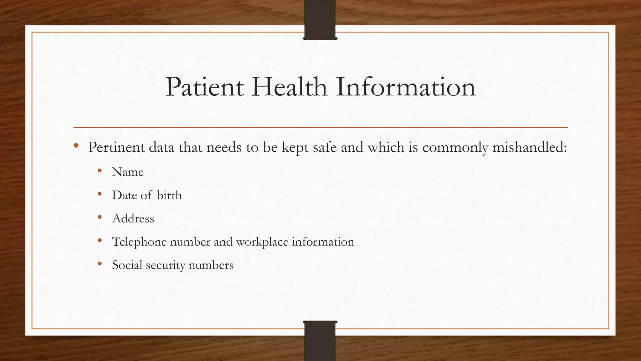 Patient Health Information
• Pertinent data that needs to be kept safe and which is commonly mishandled:
• Name
• Date of birth
• Address
• Telephone number and workplace information
• Social security numbers
 