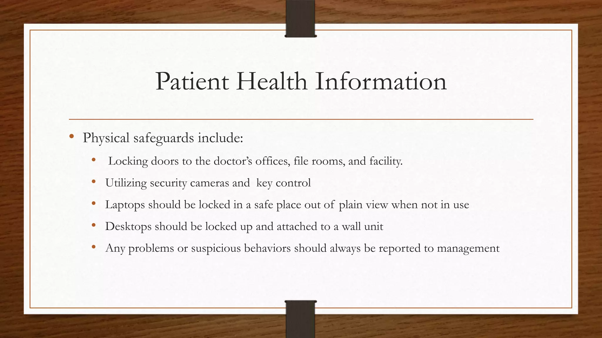 Patient Health Information
• Physical safeguards include:
• Locking doors to the doctor’s offices, file rooms, and facility.
• Utilizing security cameras and key control
• Laptops should be locked in a safe place out of plain view when not in use
• Desktops should be locked up and attached to a wall unit
• Any problems or suspicious behaviors should always be reported to management
 