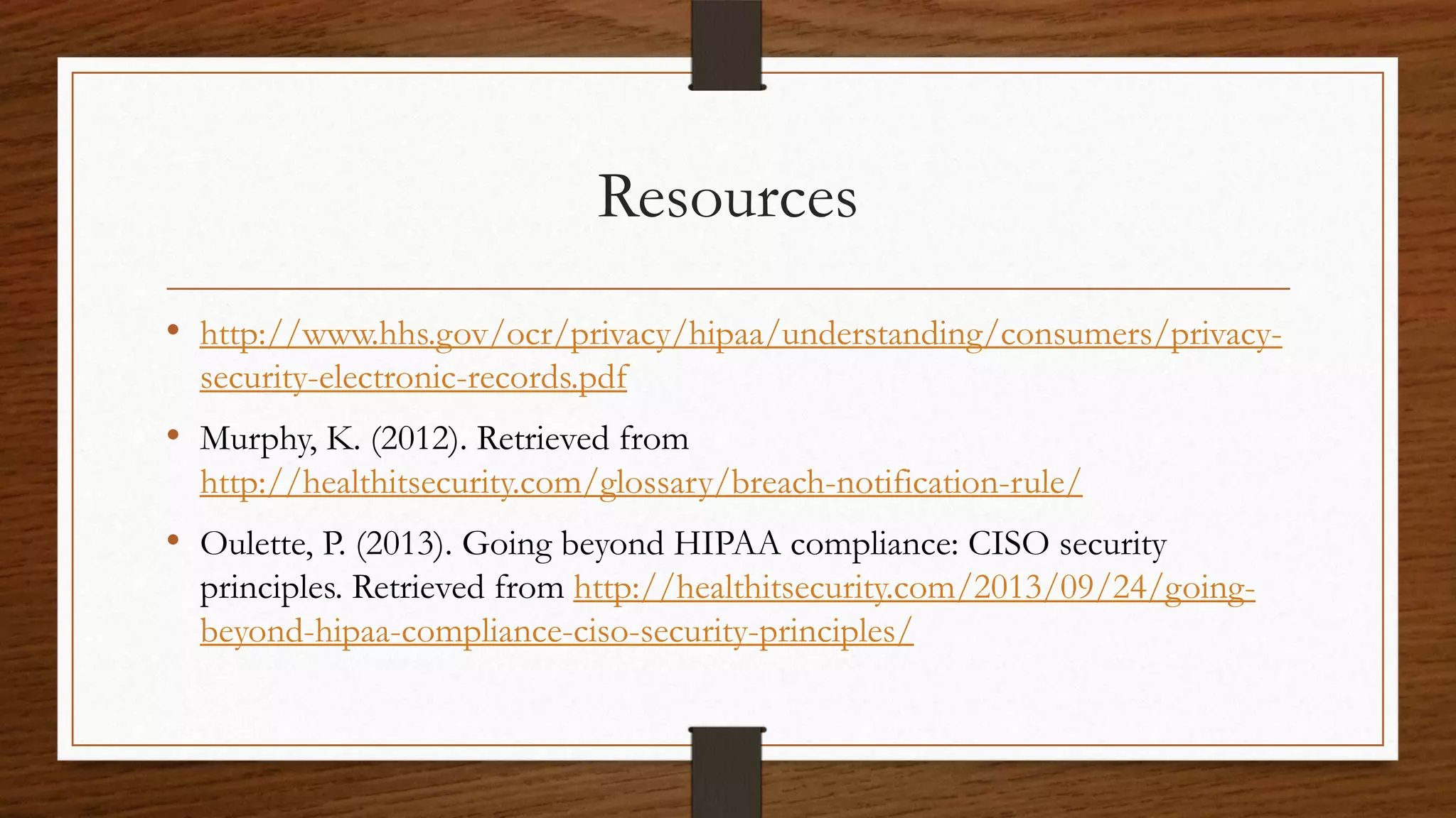 Resources
• http://www.hhs.gov/ocr/privacy/hipaa/understanding/consumers/privacy-
security-electronic-records.pdf
• Murphy, K. (2012). Retrieved from
http://healthitsecurity.com/glossary/breach-notification-rule/
• Oulette, P. (2013). Going beyond HIPAA compliance: CISO security
principles. Retrieved from http://healthitsecurity.com/2013/09/24/going-
beyond-hipaa-compliance-ciso-security-principles/
 