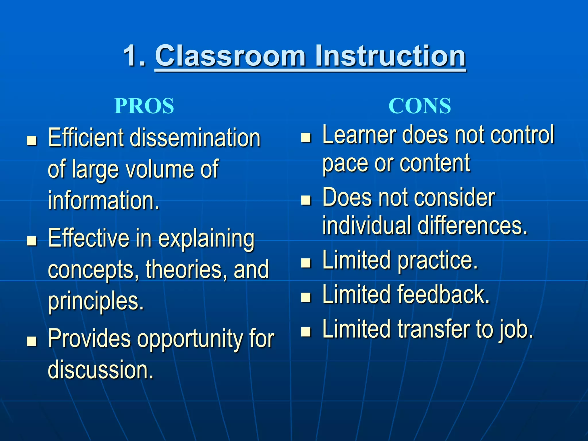 1. Classroom Instruction
 Efficient dissemination
of large volume of
information.
 Effective in explaining
concepts, theories, and
principles.
 Provides opportunity for
discussion.
 Learner does not control
pace or content
 Does not consider
individual differences.
 Limited practice.
 Limited feedback.
 Limited transfer to job.
PROS CONS
 